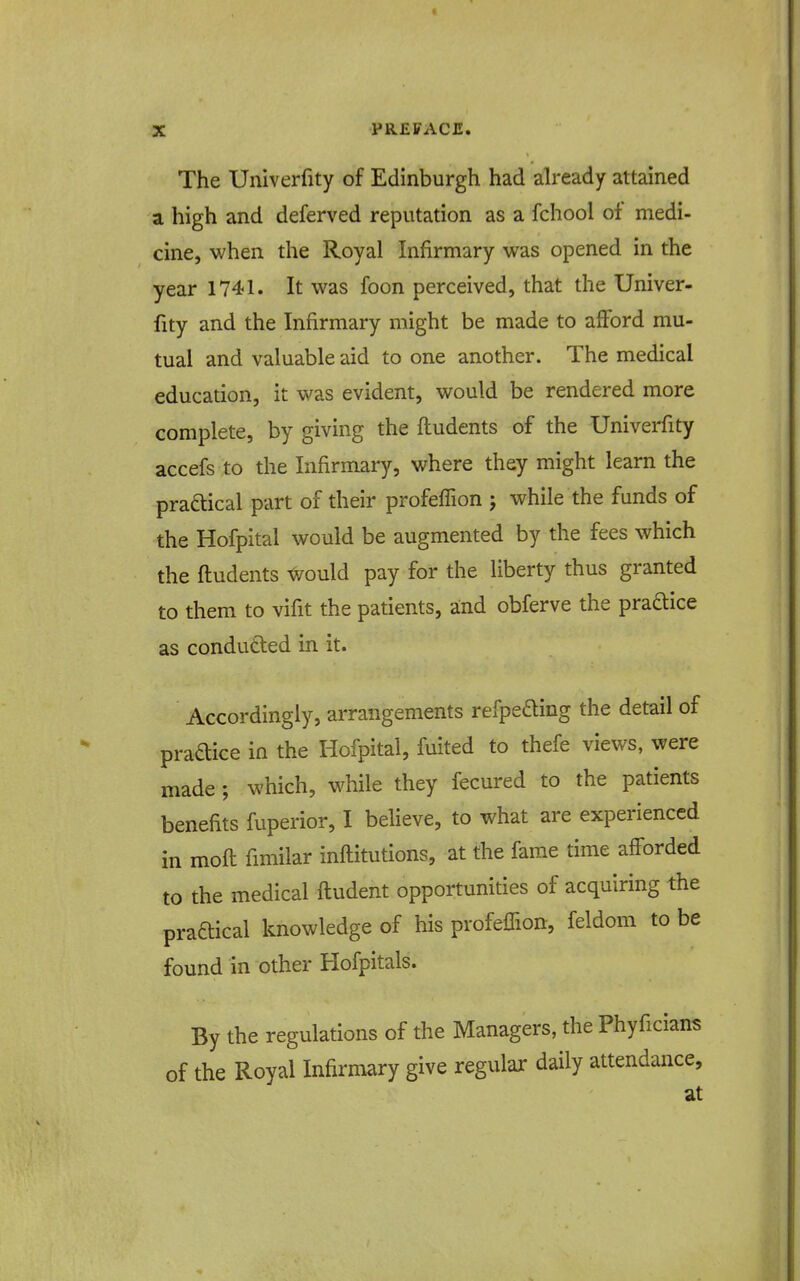 The Univerfity of Edinburgh had already attained a high and deferved reputation as a fchool of medi- cine, when the Royal Infirmary was opened in the year 1741. It was foon perceived, that the Univer- fity and the Infirmary might be made to afford mu- tual and valuable aid to one another. The medical education, it was evident, would be rendered more complete, by giving the ftudents of the Univerfity accefs to the Infirmary, where they might learn the praftical part of their profeffion j while the funds of the Hofpital would be augmented by the fees which the ftudents xvould pay for the liberty thus granted to them to vifit the patients, and obferve the praftice as condutted in it. Accordingly, arrangements refpeding the detail of pradice in the Hofpital, fuited to thefe views, were made ; which, while they fecured to the patients benefits fuperior, I believe, to what are experienced in moft fimilar inftitutions, at the fame time afforded to the medical ftudent opportunities of acquiring the praftical knowledge of his profelTion, feldom to be found in other Hofpitals. By the regulations of the Managers, the Phyficians of the Royal Infirmary give regular daily attendance, at