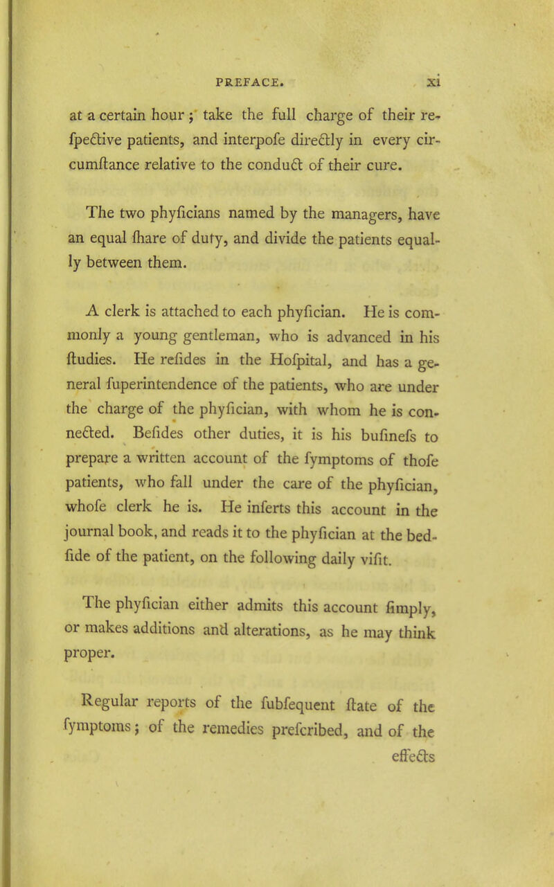 at a certain hour ; take the full charge of their re- fpeftive patients, and interpofe diredtly in every cir- cumftance relative to the condud of their cure. The tv7o phyficians named by the managers, have an equal fhare of duty, and divide the patients equal- ly betvs^een them. A clerk is attached to each phyfician. He is com- monly a young gentleman, who is advanced in his ftudies. He refides in the Hofpital, and has a ge- neral fuperintendence of the patients, who are under the charge of the phyfician, with whom he is con- ne£ted. Befides other duties, it is his bufinefs to prepare a written account of the fymptoms of thofe patients, who fall under the care of the phyfician, whofe clerk he is. He inferts this account in the journal book, and reads it to the phyfician at the bed- fide of the patient, on the following daily vifit. The phyfician either admits this account fimply, or makes additions and alterations, as he may think proper. Regular reports of the fubfequent ftate of the fymptoms; of the remedies prefcribed, and of the effeds