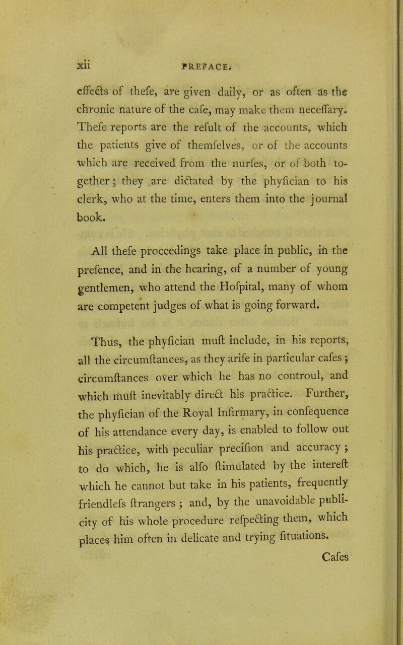 cfFedls of thefe, are given daily, or as often as the chronic nature of the cafe, may make them neceffary. Thefe reports are the refuk of the accounts, which the patients give of themlelves, or of the accounts •which are received from the nurfes, or of both to- gether; they are dictated by the phyfician to his clerk, who at the time, enters them into the journal book. All thefe proceedings take place in public, in the prefence, and in the hearing, of a number of young gentlemen, who attend the Hofpital, many of whom are competent judges of what is going forward. Thus, the phyfician muft include, in his reports, all the circumftances,- as they arife in particular cafes; circumftances over which he has no controul, and which muft inevitably direft his praftice. Further, the phyfician of the Royal Infirmary, in confequence of his attendance every day, is enabled to follow out his praaice, with peculiar precifion and accuracy ; to do which, he is alfo ftimulated by the intereft which he cannot but take in his patients, frequently friendlefs ftrangers ; and, by the unavoidable publi- city of his whole procedure refpeding them, which places him often in delicate and trying fituations. Cafes