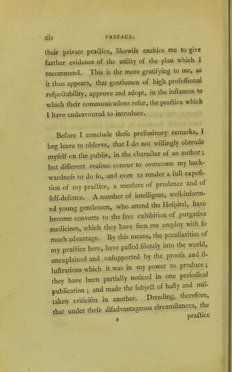 Xliv PREFACE. their private pradice, likewife enables me to give farther evidence of the utility of the plan which I recommend. This is the more gratifying to me, as it thus appears, that gentlemen of high profeffional refpedability, approve and adopt, in the inftances to which their communications refer, the pradice which I have endeavoured to introduce. Before I conclude thefe preliminary remarks, I beg leave to obferve, that I do not willingly obtrude myfelf on the public, in the charader of an author ; but different reafons concur to overcome my back- wardnefs to do fo, and even to render a full expofi- tion of my pradice, a meafure of prudence and of felf-defence. A number of intelligent, well-inform- ed young gentlemen, who attend the Hofpital, have become converts to the free exhibition of purgaUve medicines, which they have feen me employ with fo much advantage. By this means, the peculiarities of my pradice here, have palfed filently into the world, unexplained and unfupported by the proofs and il- luftrations which it was in my power to produce ; they have been partially noticed in one periodical publication ; and made the fubjed of hafty and mif- taken criticifm in another. Dreading, therefore, that under thefe difadvantageous circumftances, the pradice