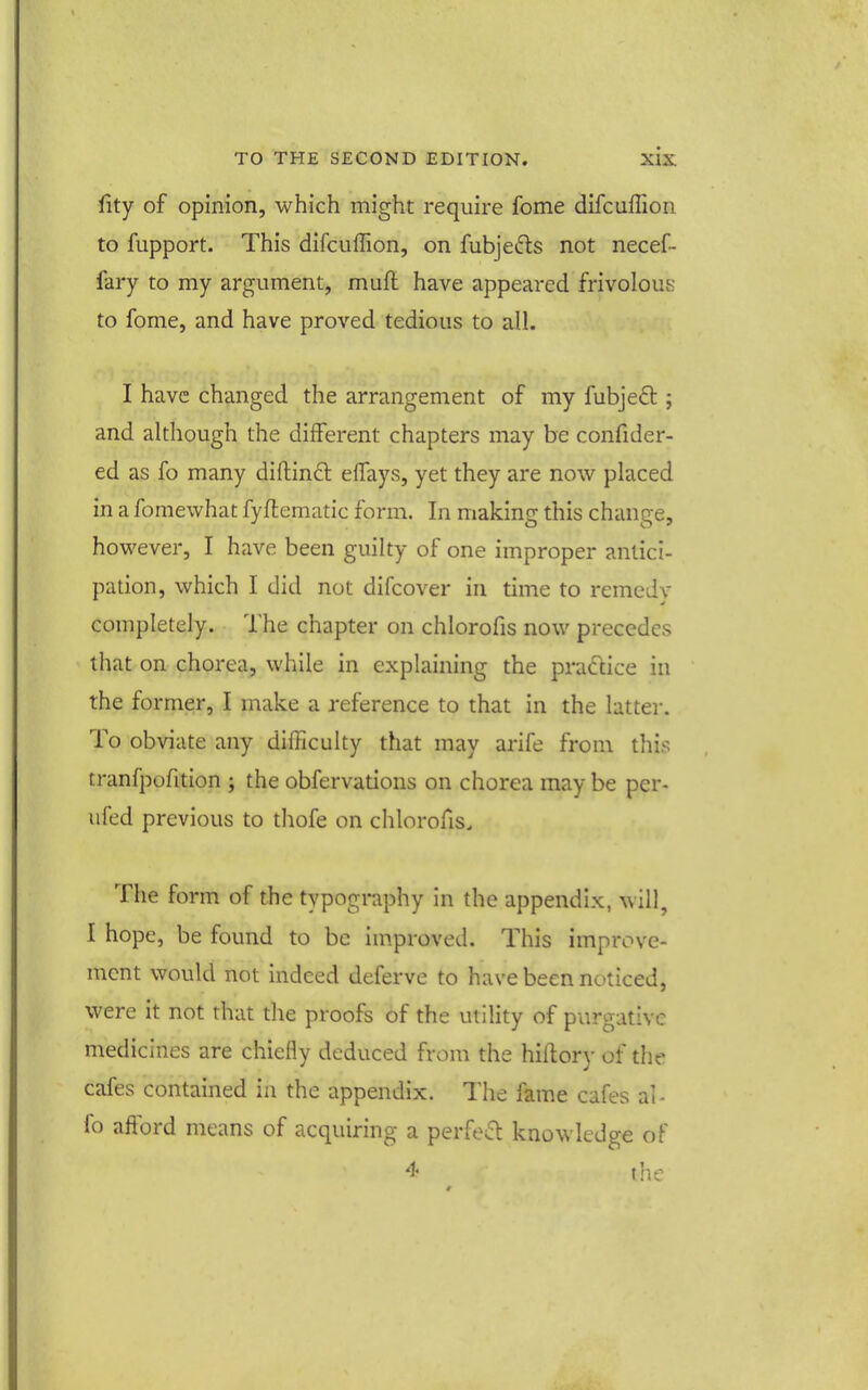 fity of opinion, which might require fome difcuffion to fupport. This difcuffion, on fubjeds not necef- fary to my argument, muft have appeared frivolous to fome, and have proved tedious to all. I have changed the arrangement of my fubjed ; and although the different chapters may be confider- ed as fo many diftindl elfays, yet they are now placed in a fomewhat fyftematic form. In making this change, however, I have been guilty of one improper antici- pation, which I did not difcover in time to remedy completely. The chapter on chlorofis now precedes that on chorea, while in explaining the practice in the former, I make a reference to that in the latter. To obviate any difficulty that may arife from this tranfpofition ; the obfervations on chorea may be per- ufcd previous to thofe on chlorofis. The form of the typography in the appendix, will, I hope, be found to be improved. This improve- ment would not indeed deferve to have been noticed, were it not that the proofs of the utility of purgative medicines are chiefly deduced from the hillory of the cafes contained in the appendix. The fame cafes al- fo afford means of acquiring a perfect knowledge of 'i' the