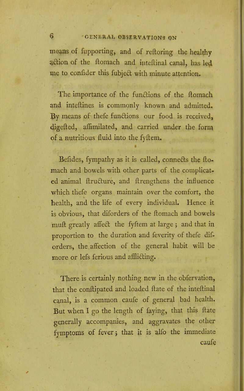 niG^ins of fupporting, and of reftoring the healthy q(5lion of the ftomach and iuteflinal canal, has led me to confider this fubjed with minute attention. The importance of the fundions of the flomach and inteftines is commonly known and admitted. means of thefe funftions our food is received, digefted, affimilated, and carried under the form of a nutritious fluid into the fyftem. » Befides, fympathy as it is called, conneds the flo- mach and bowels with other parts of the complicat- ed animal ftrufture, and ftrengthens the influence which thefe organs maintain over the comfort, the health, and the life of every individual. Hence it is obvious, that diforders of the flomach and bowels muft greatly affe£t the fyftem at large ; and that in proportion to the duration and feverity of thefe dif- orders, the affection of the general habit will be more or lefs ferious and affliding. There is certainly nothing new in the obfervation, that the confliipated and loaded ftate of the intefl:inal canal, is a common caufe of general bad health. But when I go the length of faying, that this fliate generally accompanies, and aggravates the other fymptoms of fever j that it is d,\fo the immediate caufe