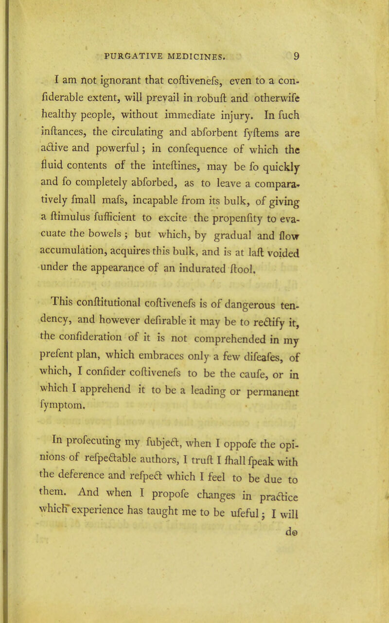 I am not ignorant that coftivenefs, even to a con- fiderable extent, will prevail in robuft and otherwife healthy people, without immediate injury. In fuch inftances, the circulating and abforbent fyftems are adive and powerful; in confequence of which the fluid contents of the inteftines, may be fo quickly and fo completely abforbed, as to leave a compara- tively fmall mafs, incapable from its bulk, of giving a ftimulus fufficient to excite the propenfity to eva- cuate the bowels ; but which, by gradual and flow accumulation, acquires this bulk, and is at lafl; voided under the appearance of an indurated ftool. This conftitutional coftivenefs is of dangerous ten- dency, and however defirable it may be to redify it, the confideration of it is not comprehended in my prefent plan, which embraces only a few difeafes, of which, I confider coftivenefs to be the caufe, or in which I apprehend it to be a leading or permanent fymptom. In profecuting my fubjefl, when I oppofe the opi- nions of refpeftable authors, I truft I fhall fpeak with the deference and refped which I feel to be due to them. And when I propofe changes in pradice which'experience has taught me to be ufeful j I will