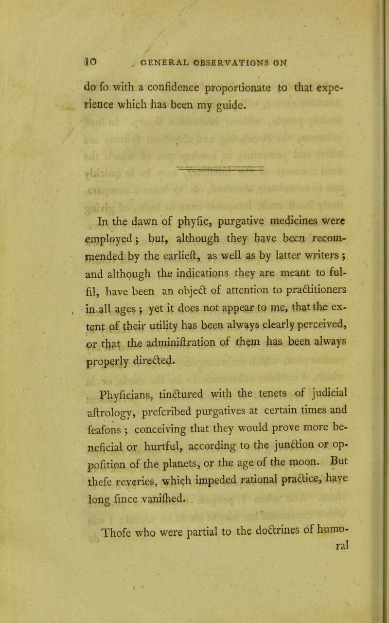 do fo with a confidence proportionate to that expe- rience which has been my guide. In the dawn of phyfic, purgative medicines were employed J but, although they have been recom- inended by the earlieft, as well as by latter writers ; and although the indications they are meant to ful- fil, have been an objedt of attention to pra£titioners in all ages ; yet it does not appear to me, that the ex- tent of their utility has been always clearly perceived, or that the adminiftration of them been always properly direfted. Phyficians, tinctured with the tenets of judicial aftrology, prefcribed purgatives at certain times and feafons ; conceiving that they would prove more be- neficial or hurtful, according to the junftion or op- pofition of the planets, or the age of the moon. But thefe reveries, which impeded rational praftice, haye long fince vaniftied. Thofe who were partial to the doarines of humo- ral