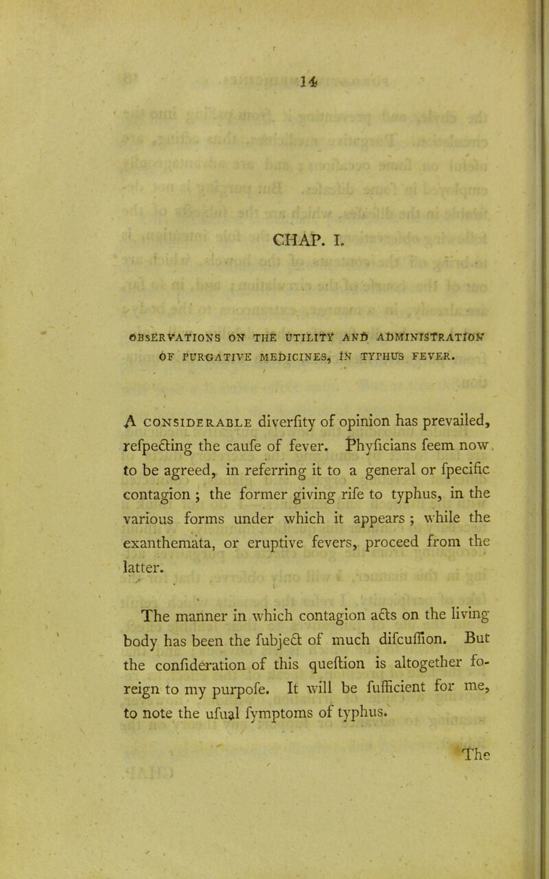 1* CHAP. I. OBSERVATIONS ON THE UTILIti' ANfi ACMINISTRATIOK' OF PURGATIVE MEDICINES, iN TYPHUS FEVER. A CONSIDERABLE divcrfity of opinion has prevailed, refpefling the caufe of fever, t^hyficians feem now. to be agreed, in referring it to a general or fpecific contagion ; the former giving rife to typhus, in the various forms under which it appears ; while the exanthemata, or eruptive fevers, proceed from the latter. The manner in which contagion a£ls on the living body has been the fubje£t of much difcuffion. But the confideration of this queftion is altogether fo- reign to my purpofe. It will be fufficient for me, to note the ufu^l fymptoms of typhus.