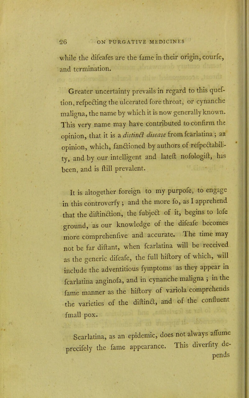 while the difeafes are the fame in their origin, courfe, and termination. Greater uncertainty prevails in regard to this quef- tion, refpeding the ulcerated fore throat, or cynanche maligna, the name by which it is now generally known. This very name may have contributed to confirm the opinion, that it is a distin6l disease from fcarlatina ; an opinion, which, fanftioned by authors of refpeftabili- ty, and by our intelligent and lateft nofologift, h'dS been, and is ftill prevalent. It is altogether foreign to my purpofe, to engage in this controverfy •, and the more fo, as I apprehend that the diftindion, the fubjed of it, begins to lofe ground, as our knowledge of the difeafe becomes more comprehenfive and accurate. The time may not be far diftant, when fcarlatina will be received as the generic difeafe, the full hiftory of which, will include the adventitious fymptoms as they appear in fcarlatina anginofa, and in cynanche maligna ; in the fame manner as the hiftory of variola comprehends the varieties of the diftind, and of the confluent fmall pox. Scarlatina, as an epidemic, does not always aifume precifely the fame appearance. This diverfity de- pends