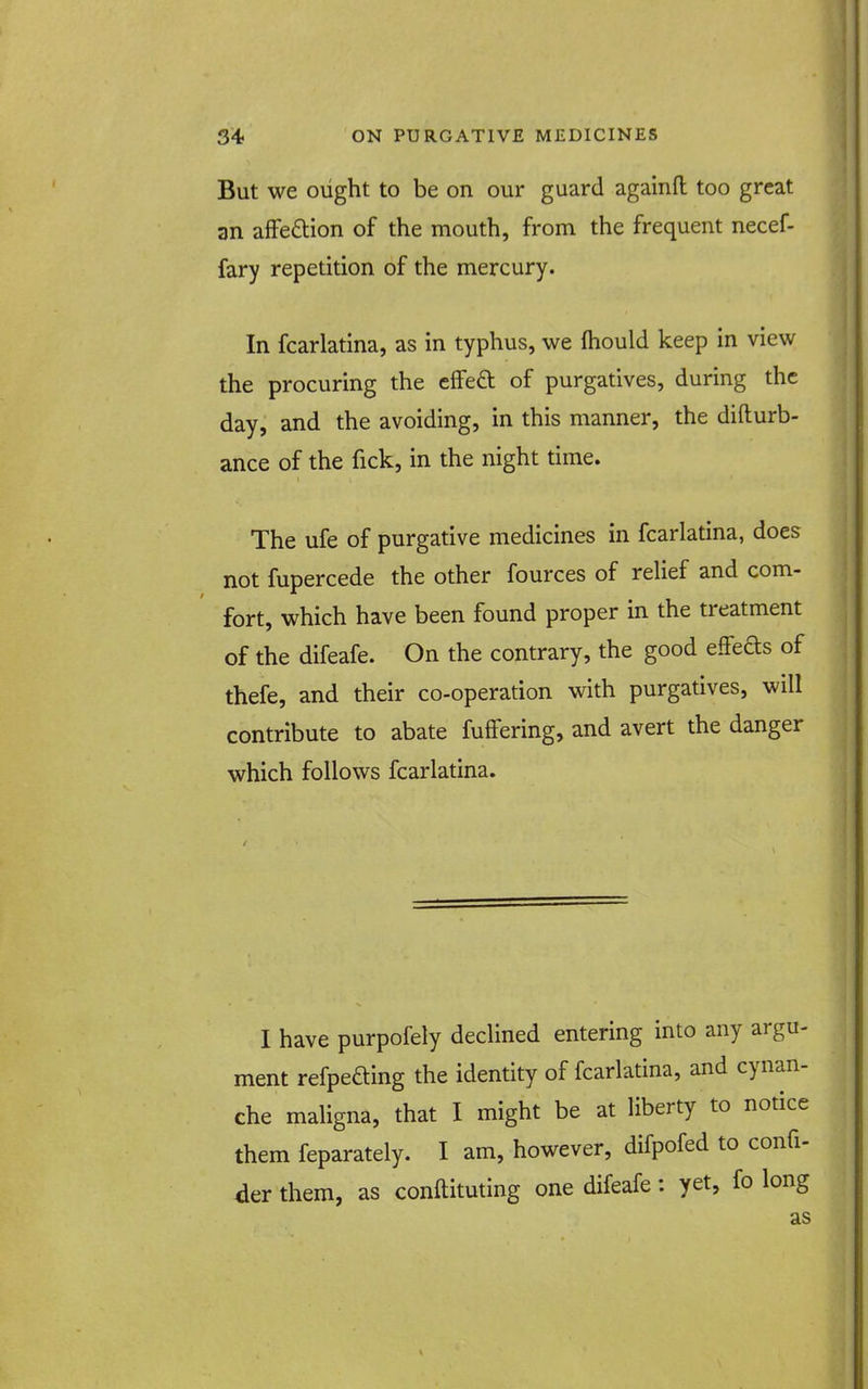 But we oiight to be on our guard againft too great an afFe£lion of the mouth, from the frequent necef- fary repetition of the mercury. In fcarlatina, as in typhus, we ftiould keep in view the procuring the effeft of purgatives, during the day, and the avoiding, in this manner, the difturb- ance of the fick, in the night time. The ufe of purgative medicines in fcarlatina, does not fupercede the other fources of reUef and com- fort, which have been found proper in the treatment of the difeafe. On the contrary, the good efFeds of thefe, and their co-operation with purgatives, will contribute to abate fuffering, and avert the danger which follows fcarlatina. I have purpofely declined entering into any argu- ment refpeaing the identity of fcarlatina, and cynan- che maligna, that I might be at liberty to notice them feparately. I am, however, difpofed to confi- der them, as conftituting one difeafe: yet, fo long as