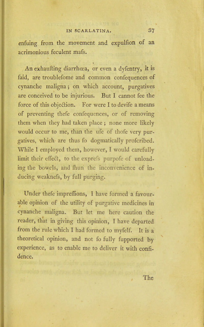 cnfuing from the movement and expulfion of an acrimonious feculent mafs. An exhaufting diarrhoea, or even a dyfentry, it is faid, are troublefome and common confequences of cynanche maligna; on w^hich account, purgatives are conceived to be injurious. But I cannot fee the force of this objection. For were I to devife a means of preventing thefe confequences, or of removing them when they had taken place ; none more likely would occur to me, than the ufe of thofe very pur- gatives, which are thus fo dogmatically profcribed. While I employed them, however, I would carefully limit their effedl, to the exprefs purpofe of unload- ing the bowels, and fliun the inconvenience of in- ducing weaknefs, by full purging. Under thefe imprelTions, I have formed a favour- able opinion of the utility of purgative medicines in cynanche maligna. But let me here caution the reader, that in giving this opinion, I have departed from the rule which I had formed to myfelf. It is a theoretical opinion, and not fo fully fupported by experience, as to enable me to deliver it with confi- dence.