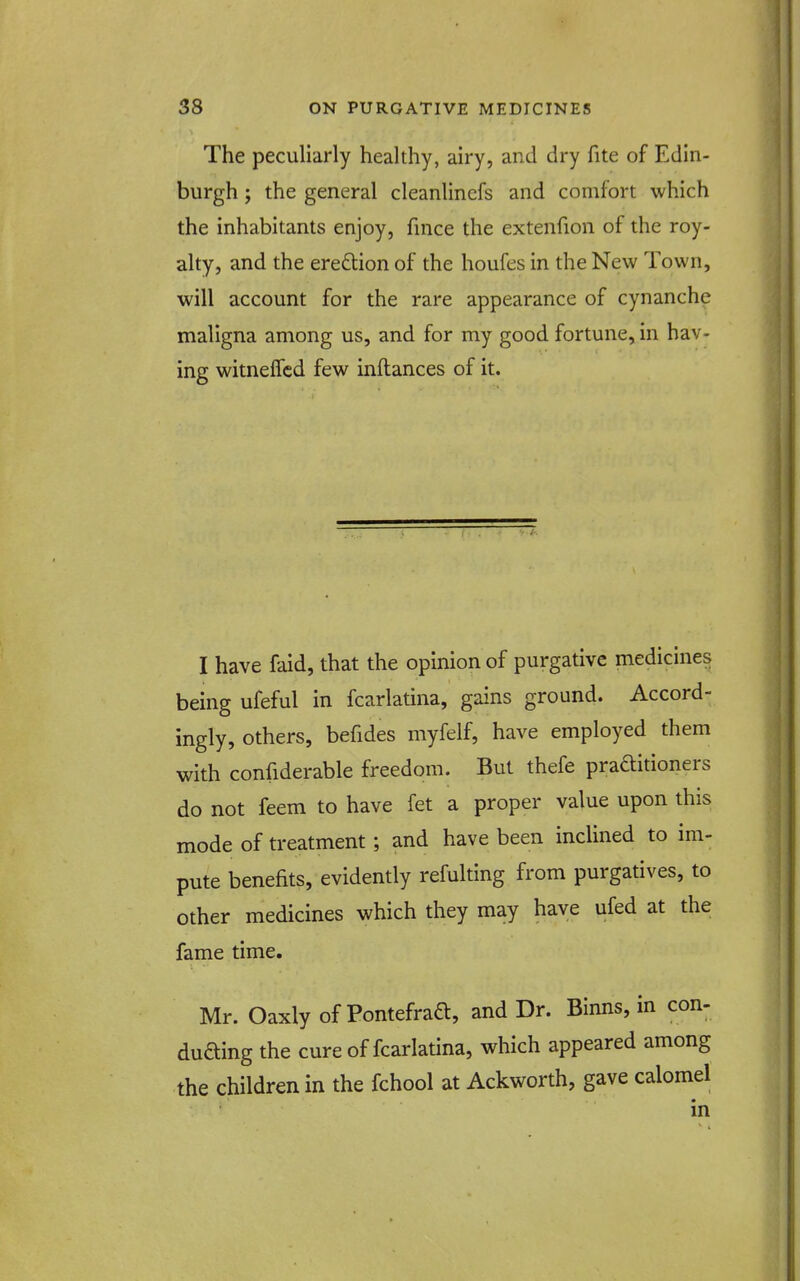 The pecuharly healthy, airy, and dry fite of Edin- burgh ; the general cleanlinefs and comfort which the inhabitants enjoy, fince the extenfion of the roy- alty, and the ere£lion of the houfes in the New Town, will account for the rare appearance of cynanche maligna among us, and for my good fortune, in hav- ing witnefTcd few inftances of it. I have faid, that the opinion of purgative medicines being ufeful in fcarlatina, gains ground. Accord- ingly, others, befides myfelf, have employed them with confiderable freedom. But thefe praftitioners do not feem to have fet a proper value upon this mode of treatment; and have been inclined to im- pute benefits, evidently refulting from purgatives, to other medicines which they may have ufed at the fame time. Mr. Oaxly of Pontefraft, and Dr. Binns, in con- duaing the cure of fcarlatina, which appeared among the children in the fchool at Ackworth, gave calomel in