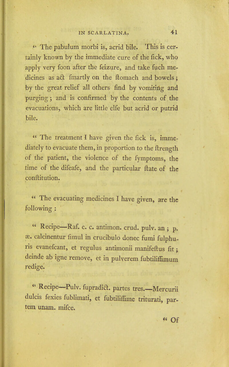  The pabulum morbi is, acrid bile. This is cer- tainly known by the immediate cure of the fick, who apply very foon after the feizure, and take fuch me- dicines as a6l fmartly on the ftomach and bowels; by the great relief all others find by vomitirig and purging; and is confirmed by the contents of the evacuations, which are little elfe but acrid or putrid bile.  The treatment I have given the fick is, imme- diately to evacuate them, in proportion to the flrength of the patient, the violence of the fymptoms, the time of the difeafe, and the particular flate of the conflitution.  The evacuating medicines I have given, are the following :  Recipe—Raf. c. c. antimon. crud. pulv. an ; p. as. calcinentur fimul in crucibulo donee fumi fulphu- ris evanefcant, et regulus antimonii manifeftus fit; deinde ab igne remove, et in pulverem fubtilifTimum redige. *' Recipe—-Pulv. fupradid. partes tres.—Mercurii dulcis fexies fublimati, et fubtilifTmie triturati, par- tem unam. mifce.  Of