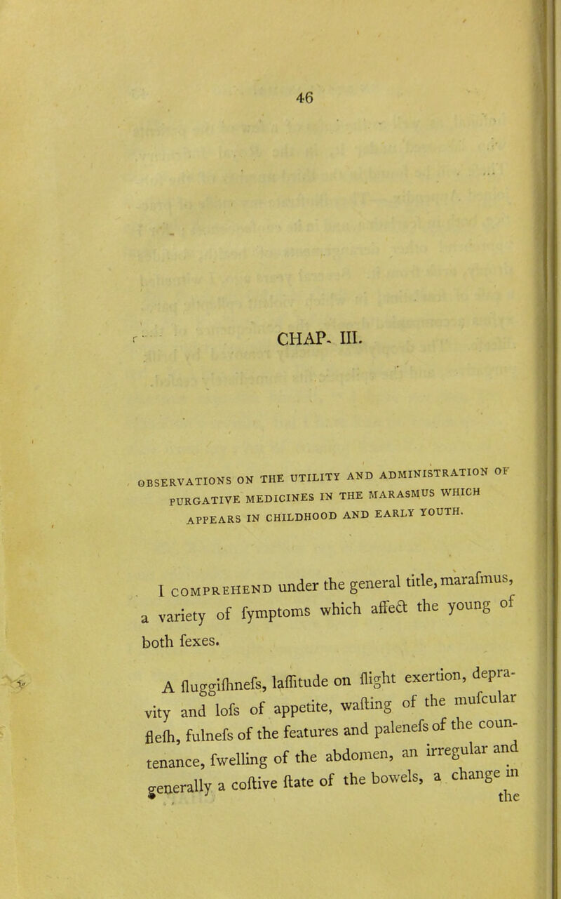 CHAP. III. OBSERVATIONS ON THE UTILITY AND ADMINISTRATION OF PURGATIVE MEDICINES IN THE MARASMUS WHICH APPEARS IN CHILDHOOD AND EARLY YOUTH. I COMPREHEND under the general title, marafmus, a variety of fymptoms which afFed the young of both fexes. A nuggllhnefs, laffitude on flight exertion, depra- vity and lofs of appetite, wafting of the mufcular flelh, fulnefs of the features and palenefsof the coun- tenance, fwelling of the abdomen, an irregular and generally a coftive ftate of the bowels, a change m