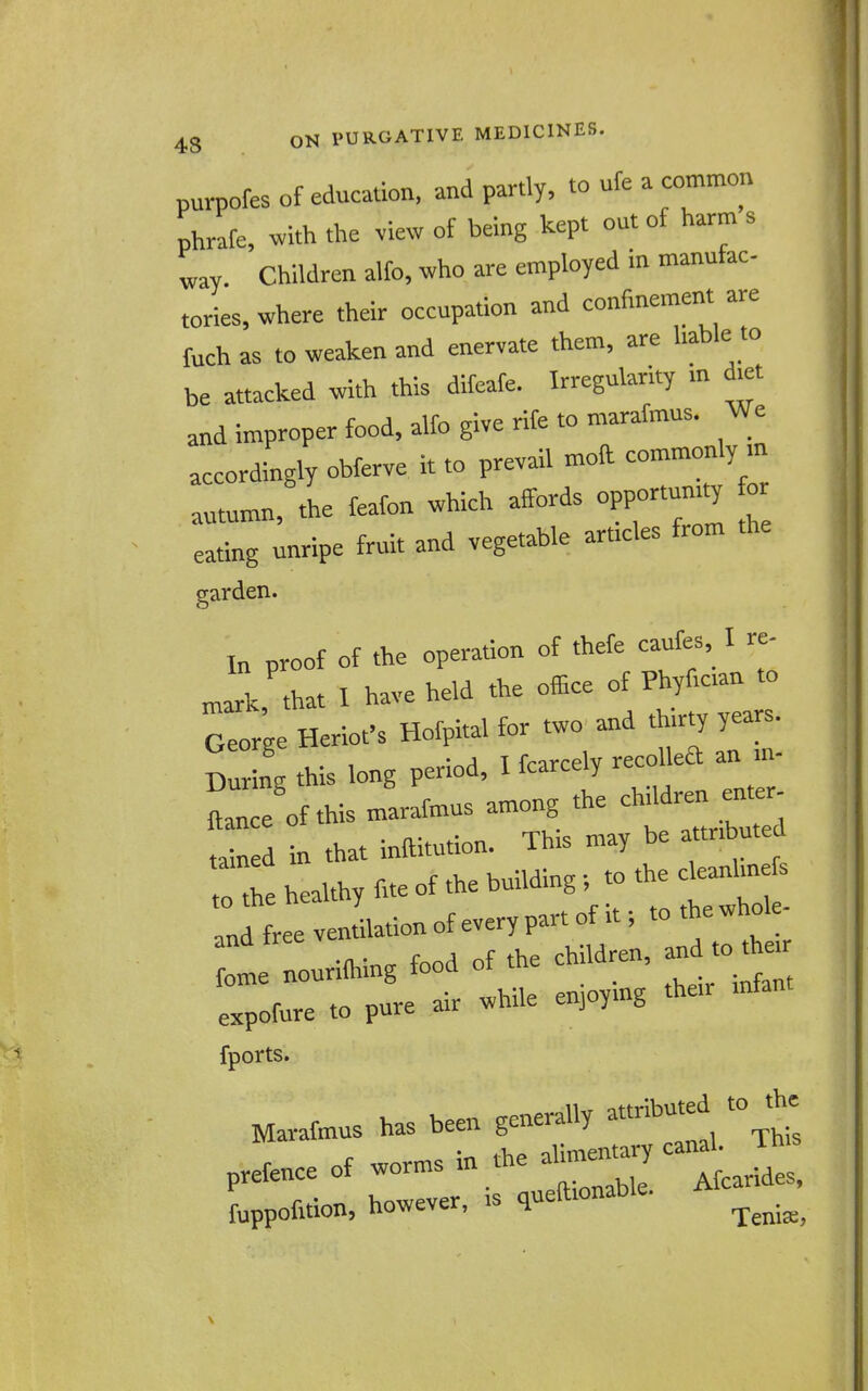 purpofes of education, and partly, to ufe a common phrafe, with the view of being kept out of harm s ^ay Children alfo, who are employed in manufac- tories, where their occupation and confinement are fuch as to weaken and enervate them, are liable to be attacked with this difeafe. Irregularity m diet and improper food, alfo give rife to marafmus. We accordingly obferve it to prevail moft commonly m autumn, the feafon which affords opportunity for ;nripe fruit and vegetable articles from the garden. In proof of the operation of thefe caufes I re- that I have held the office of Phyfictan to ri;e Heriot'sHofpital for two and thirty yea.^ During this long period, I fcarcely recoUea an m- JlelfthismLfmus among the child^n e^^^ tained in that inftitution. Thts may be attributed to the healthy fite of the building; to the cleanhnefs an free vennation of every part of it; to t e whole- 1 Lurilhing food of the children, expofure to pure air while enpymg the.r fports. Marafmus has been generally attributed to the prefence of worms in the ahn„ c-h J fuppofition, however, is quefttonable. Afca