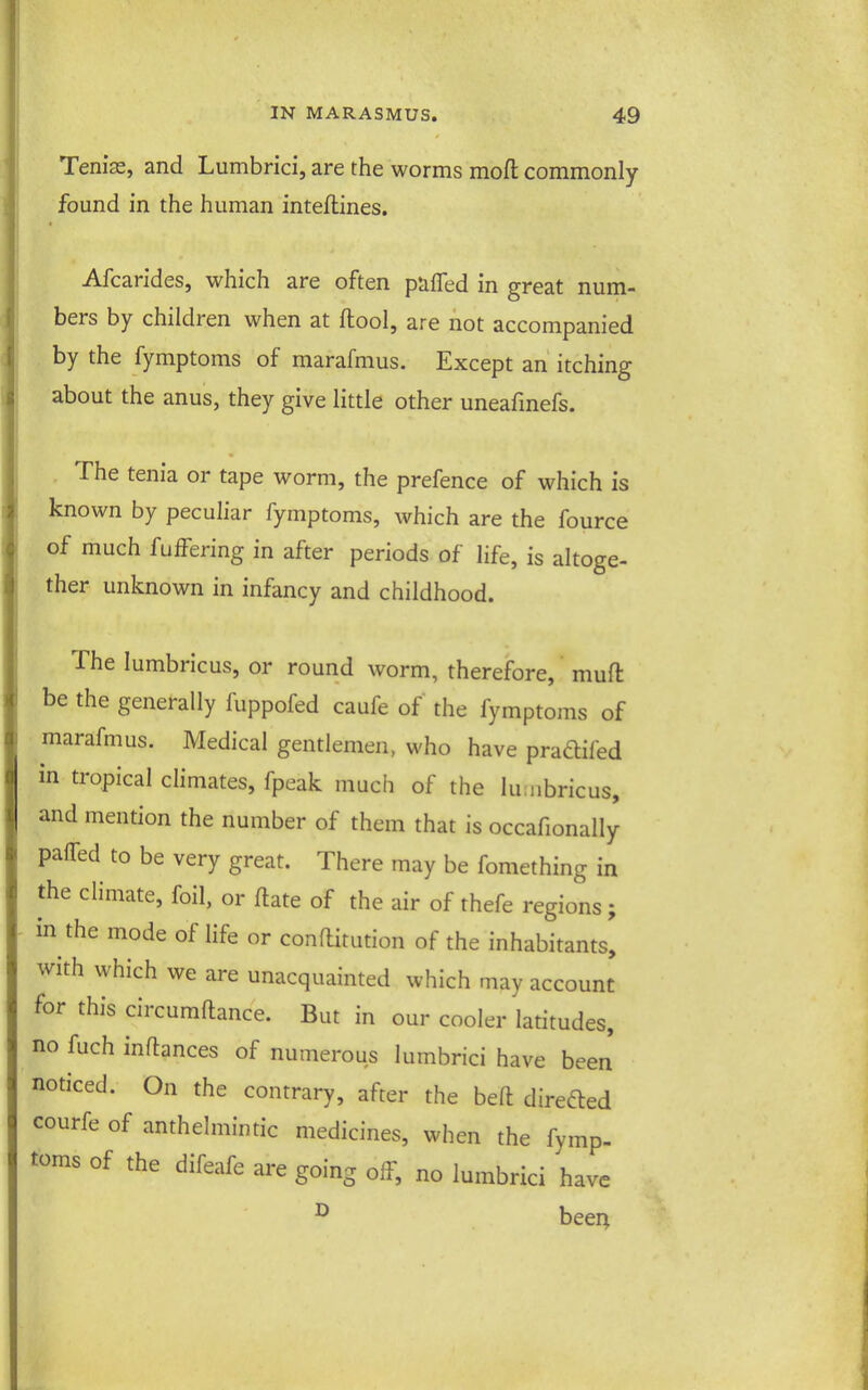 Teniae, and Lumbrici, are the worms moft commonly found in the human inteftines. Afcarides, which are often puffed in great num- bers by children when at ftool, are not accompanied by the fymptoms of marafmus. Except an' itching about the anus, they give little other uneafmefs. The tenia or tape worm, the prefence of which is known by pecuhar fymptoms, which are the fource of much fuffering in after periods of life, is altoge- ther unknown in infancy and childhood. The lumbricus, or round worm, therefore, muft be the generally fuppofed caufe of the fymptoms of marafmus. Medical gentlemen, who have pradifed in tropical climates, fpeak much of the luuibricus, and mention the number of them that is occafionally paired to be very great. There may be fomething in the climate, foil, or ftate of the air of thefe regions; in the mode of life or conftitution of the inhabitants, with which we are unacquainted which may account for this circumftance. But in our cooler latitudes, no fuch inftances of numerous lumbrici have been noticed. On the contrary, after the beft directed courfe of anthelmintic medicines, when the fymp- toms of the difeafe are going off, no lumbrici have ^ beer^