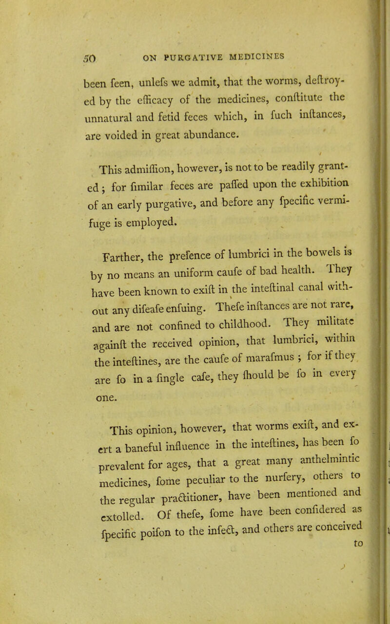 been feen, unlefs we admit, that the worms, defliroy- ed by the efficacy of the medicines, conftitute the unnatural and fetid feces which, in fuch inftances, are voided in great abundance. This admiffion, however, is not to be readily grant- ed ; for fimilar feces are paffed upon the exhibition of an early purgative, and before any fpecific vermi- fuge is employed. Farther, the prefence of lumbrici in the bowels is by no means an uniform caufe of bad health. They have been known to exift in the inteftinal canal with- out any difeafe enfuing. Thefe inftances are not rare, and are not confined to childhood. They militate againft the received opinion, that lumbrici, within the inteftines, are the caufe of marafmus ; for if they are fo in a fingle cafe, they ftiould be fo in every one. This opinion, however, that worms exift, and ex- crt a baneful influence in the inteftines, has been fo prevalent for ages, that a great many anthelmintic medicines, fome peculiar to the nurfery, others to the regular praditioner, have been mentioned and extolled. Of thefe, fome have been confidered as fpecific poifon to the infeft, and others are conceived