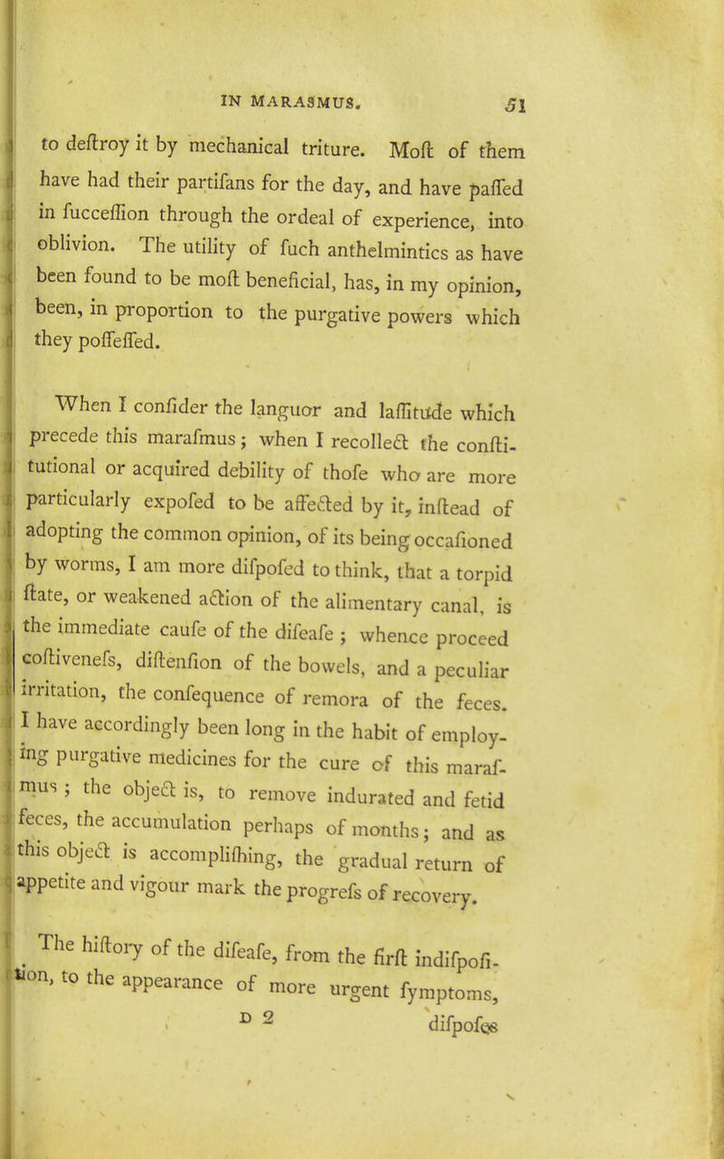 to deflroy it by mechanical triture. Mod of them have had their partifans for the day, and have paffed in fucceffion through the ordeal of experience, into oblivion. The utility of fuch anthelmintics as have been found to be moft beneficial, has, in my opinion, been, in proportion to the purgative powers which they polTelTed. When I confider the languor and lafTititde which precede this marafmus; when I recoiled the confti- tutional or acquired debility of thofe who are more particularly expofed to be affefted by it, inftead of adopting the common opinion, of its being occafioned by worms, I am more difpofed to think, that a torpid ftate, or weakened a6lion of the alimentary canal, is the immediate caufe of the difeafe ; whence proceed coftivenefs, diftenfion of the bowels, and a peculiar irritation, the confequence of remora of the feces. I have accordingly been long in the habit of employ- ing purgative medicines for the cure of this maraf- mus ; the objea is, to remove indurated and fetid feces, the accumulation perhaps of months; and as this objed is accompliflnng, the gradual return of appetite and vigour mark the progrefs of recovery. . ^'^'y °f difeafe, from the firft indifpofi- Mon, to the appearance of more urgent fymptoms, ^ 2 difpof<38