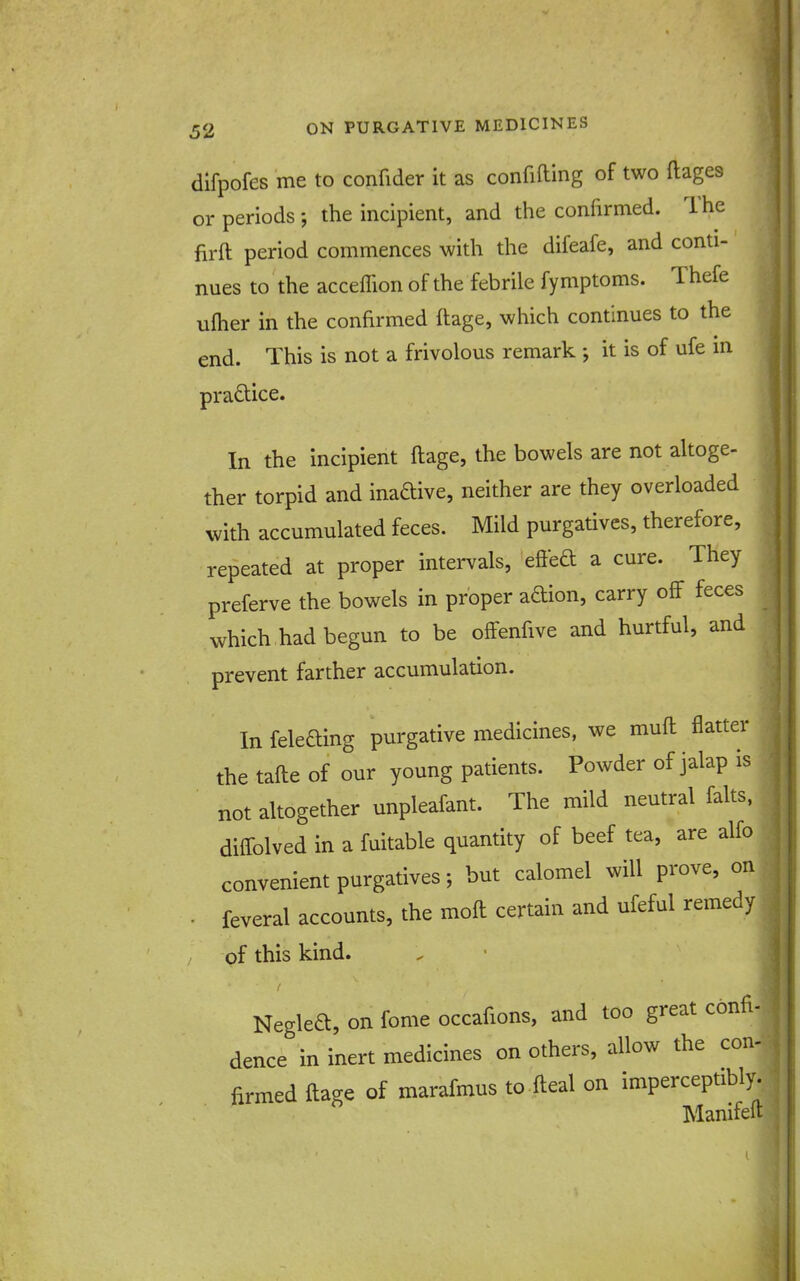 difpofes me to confider it as confifting of two ftages or periods; the incipient, and the confirmed. The firft period commences with the difeafe, and conti- nues to the acceffion of the febrile fymptoms. Thefe ufher in the confirmed ftage, which continues to the end. This is not a frivolous remark ; it is of ufe m praftice. 1 In the incipient ftage, the bowels are not altoge- ther torpid and inaftive, neither are they overloaded with accumulated feces. Mild purgatives, therefore, repeated at proper intervals, eftba a cure. They preferve the bowels in proper adion, carry off feces which had begun to be ofFenfive and hurtful, and prevent farther accumulation. In feleding purgative medicines, we muft flatter the tafte of our young patients. Powder of jalap is not altogether unpleafant. The mild neutral falts, diifolved in a fuitable quantity of beef tea, are alfo convenient purgatives; but calomel will prove, on . . feveral accounts, the moft certain and ufeful remedy of this kind. Neglea, on fome occafions, and too great confi- dence in inert medicines on others, allow the con- firmed ftage of marafmus to fteal on imperceptibly. Manifeft