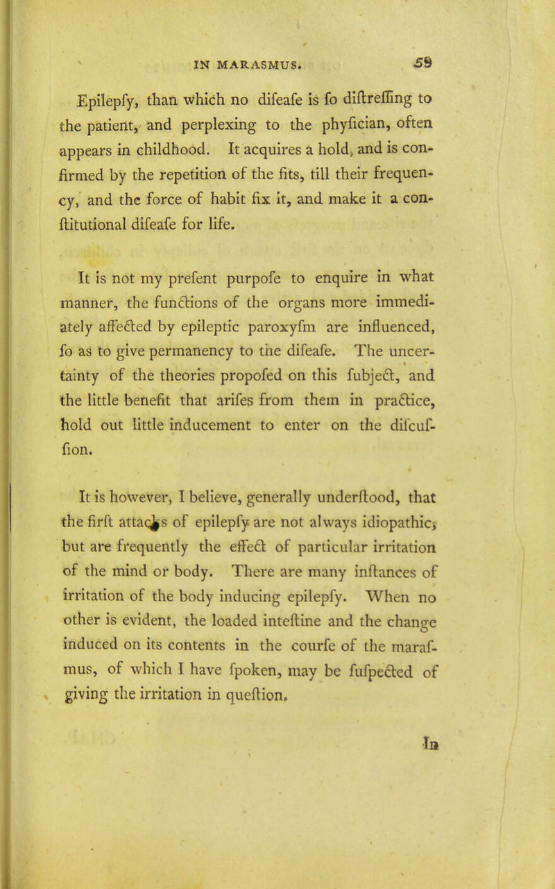 Epilepfy, than which no difeafe is fo diftrefling to the patient, and perplexing to the phyfician, often appears in childhood. It acquires a holdj and is con- firmed by the repetition of the fits, till their frequen- cy, and the force of habit fix it, and make it a con- flitutional difeafe for life. It is not my prefent purpofe to enquire in what manner, the functions of the organs more immedi- ately afFefted by epileptic paroxyfm are influenced, fo as to give permanency to the difeafe. The uncer- tainty of the theories propofed on this fubjedl, and the little benefit that arifes from them in pra£lice, hold out little inducement to enter on the difcuf- fion. It is however, I believe, generally underflood, that the firft attacks of epilepfy are not always idiopathicj but are frequently the effed of particular irritation of the mind or body. There are many inftances of irritation of the body inducing epilepfy. When no other is evident, the loaded inteftine and the change induced on its contents in the courfe of the maraf- mus, of which I have fpoken, may be fufpeded of giving the irritation in queftion. In