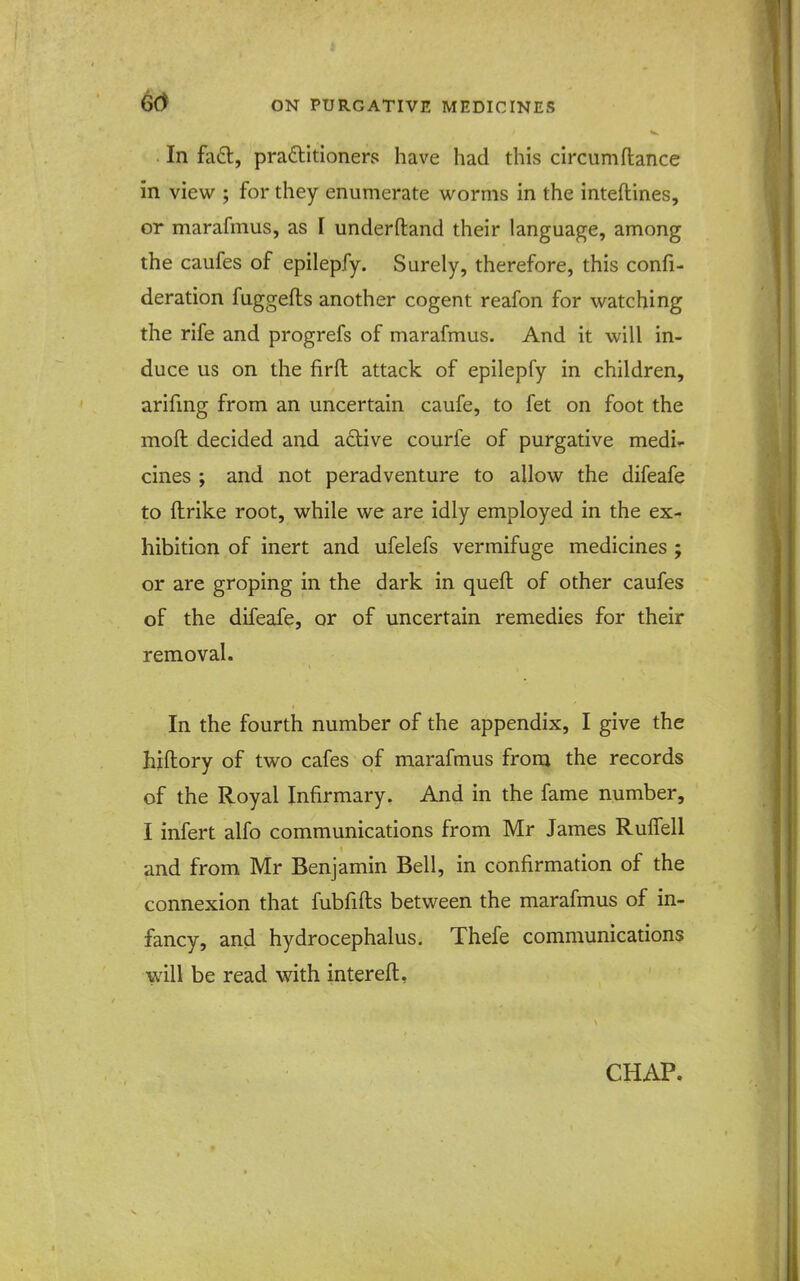 . In fa6l, praftitioners have had this circumfiance in view ; for they enumerate worms in the inteftines, or marafmus, as I underftand their language, among the caufes of epilepfy. Surely, therefore, this confi- deration fuggefts another cogent reafon for watching the rife and progrefs of marafmus. And it will in- duce us on the firft attack of epilepfy in children, arifing from an uncertain caufe, to fet on foot the moft decided and aftive courfe of purgative medii- cines ; and not peradventure to allow the difeafe to ftrike root, while we are idly employed in the ex- hibition of inert and ufelefs vermifuge medicines ; or are groping in the dark in queft of other caufes of the difeafe, or of uncertain remedies for their removal. In the fourth number of the appendix, I give the hiftory of two cafes of marafmus from the records of the Royal Infirmary. And in the fame number, I infert alfo communications from Mr James Rulfell and from Mr Benjamin Bell, in confirmation of the connexion that fubfifts between the marafmus of in- fancy, and hydrocephalus. Thefe communications will be read with interefl. CHAP.