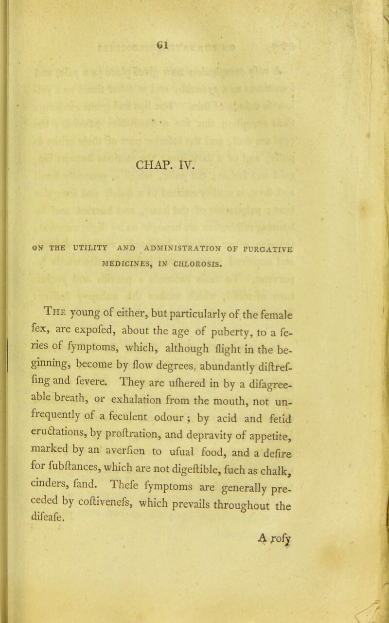 CHAP. IV. ON THE UTILITY AND ADMINISTRATION OF PURGATIVE MEDICINES, IN CHLOROSIS. The young of either, but particularly of the female fex, are expofed, about the age of puberty, to a fe- ries of fymptoms, which, although flight in the be- ginning, become by flow degrees, abundantly diflref- fmg and fevere. They are ufliered in by a difagree- able breath, or exhalation from the mouth, not un- frequently of a feculent odour ; by acid and fetid eruaations, by proflration, and depravity of appetite, marked by an averfion to ufual food, and a defire for fubftances, which are not digeftible, fuch as chalk, cinders, fand. Thefe fymptoms are generally pre- ceded by coflivenefs, which prevails throughout the difeafe. A ^-ofy