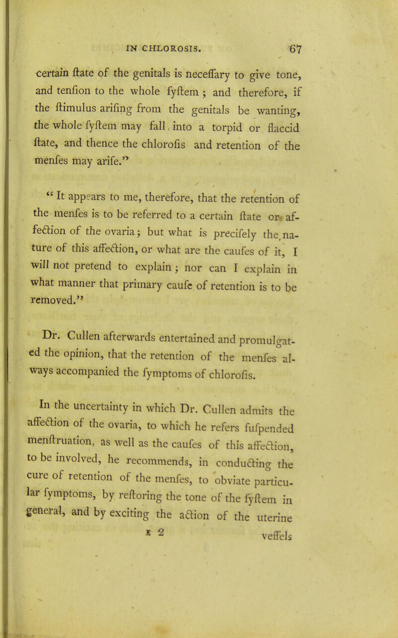 certain ftate of the genitals is neceflary to give tone, and tenfion to the whole fyftem ; and therefore, if the ftimulus arifmg from the genitals be wanting, the whole fyftem may fall, into a torpid or flaccid ftate, and thence the chlorofis and retention of the menfes may arife.'*  It appears to me, therefore, that the retention of the menfes is to be referred to a certain ftate or^ af- feftion of the ovariaj but what is precifely the, na- ture of this affedion, or what are the caufes of it, I will not pretend to explain ; nor can I explain in what manner that primary caufc of retention is to be removed.'* Dr. Cullen afterwards entertained and promulgat- ed the opinion, that the retention of the menfes al- ways accompanied the fymptoms of chlorofis. In the uncertainty in which Dr. Cullen admits the affe6lion of the ovaria, to which he refers fufpended menftruation, as well as the caufes of this aff-edion, to be involved, he recommends, in conducing the' cure of retention of the menfes, to obviate particu- lar fymptoms, by reftoring the tone of the fyftem in general, and by exciting the aftion of the uterine * ^ veflels