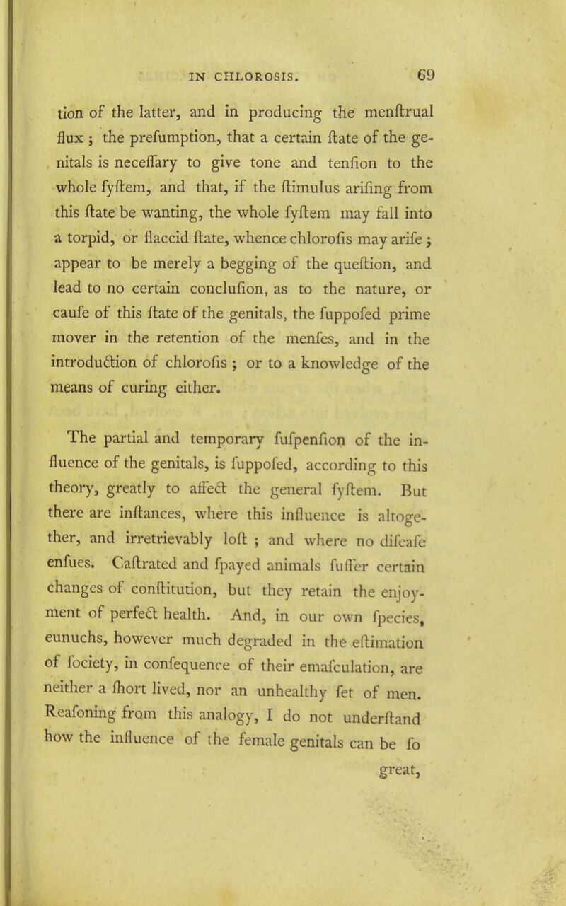 tion of the latter, and in producing the menftrual flux ; the prefumption, that a certain ftate of the ge- , nitals is neceflary to give tone and tenfion to the whole fyflem, and that, if the ftimulus arifing from this ftate be wanting, the whole fyflem may fall into a torpid, or flaccid ftate, whence chlorofis may arife j appear to be merely a begging of the queftion, and lead to no certain conclufion, as to the nature, or caufe of this ftate of the genitals, the fuppofed prime mover in the retention of the menfes, and in the introdudtion of chlorofis ; or to a knowledge of the means of curing either. The partial and temporary fufpenfion of the in- fluence of the genitals, is fuppofed, according to this theory, greatly to affed: the general fyftem. But there are inftances, where this influence is altoge- ther, and irretrievably loft ; and where no difeafe enfues. Caftrated and fpayed animals fufter certain changes of conftitution, but they retain the enjoy- ment of perfea health. And, in our own fpecies. eunuchs, however much degraded in the eftimation of fociety, in confequence of their emafculation, are neither a ftiort lived, nor an unhealthy fet of men. Reafoning from this analogy, I do not underftand how the influence of the female genitals can be fo great,