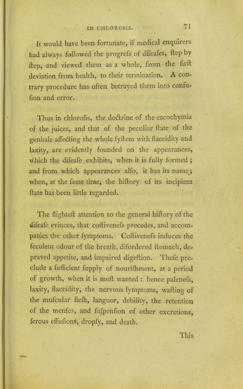 It would have been fortunate, if medical enquirers had always followed the progrefs of difeafes, ftep by ftep, and viewed them as a whole, from the firft deviation from health, to their termination. A con- trary procedure has often betrayed them into confu- fion and error. Thus in chlorofis, the doftrlne of the cacochymia of the juices, and that of the peculiar ftate of the genitals affeding the whole fyftem with flaccidity and laxity, are evidently founded on the appearances, vl'hich the difeafe exhibits, when it is fully formed ; and from which appearances alfo, it has its name_^; when, at the fame time, the hiftory of its incipienr ftate has been little regarded. The flighteft attention to the general hiftory of the difeafe evinces, that coftivenefs precedes, and accom- panies the other fymptcms. Coftivenefs induces the feculent odour of the breath, difordered ftomach, de- praved appetite, and impaired digeftion. Thefe pre- clude a fufficient fupply of nouriftiment, at a period of growth, when it is moft wanted : hence palenefs, laxity, flaccidity, the nervous fymptoms, wafting of the mufcular flefti, languor, debility, the retention of the menfes, and fufpenfion of other excretions, ferous eftufions, dropfy, and death. This