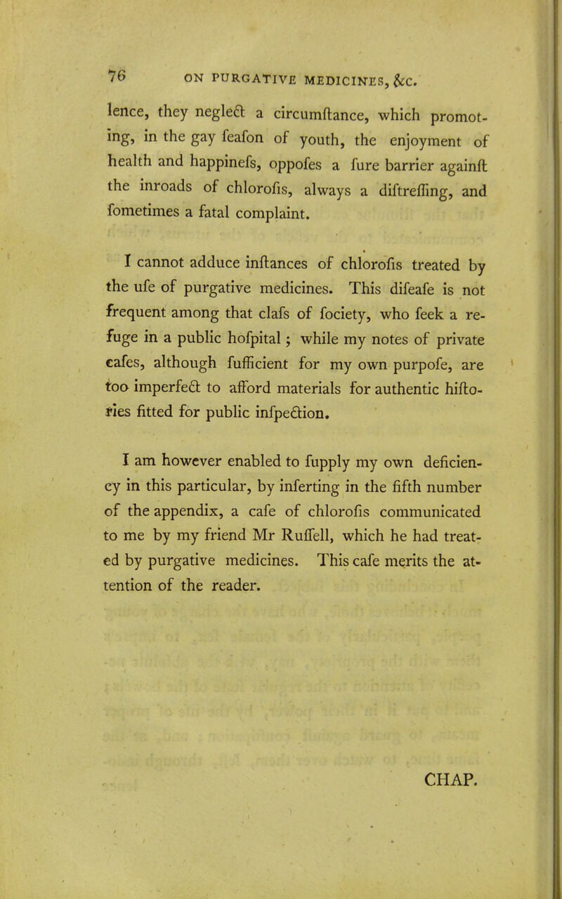 lence, they negleft a circumftance, which promot- ing, in the gay feafon of youth, the enjoyment of health and happinefs, oppofes a fure barrier againa the inroads of chlorofis, always a diftrefling, and fometimes a fatal complaint. I cannot adduce inftances of chlorofis treated by the ufe of purgative medicines. This difeafe is not frequent among that clafs of fociety, who feek a re- fuge in a public hofpital; while my notes of private cafes, although fufficient for my own purpofe, are too imperfed to afford materials for authentic hifto- tles fitted for public infpedion. I am however enabled to fupply my own deficien- cy in this particular, by inferting in the fifth number of the appendix, a cafe of chlorofis communicated to me by my friend Mr Ruffell, which he had treat- ed by purgative medicines. This cafe merits the at- tention of the reader. CHAP.