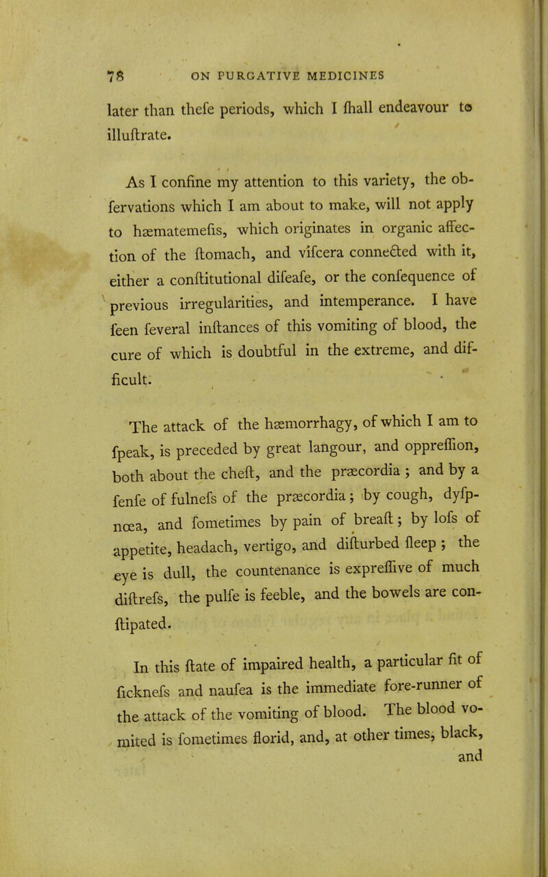 later than thefe periods, which I fhall endeavour to illuftrate. As I confine my attention to this variety, the ob- fervations which I am about to make, will not apply to hsematemefis, which originates in organic affec- tion of the ftomach, and vifcera conneded with it, either a conftitutional difeafe, or the confequence of ' previous irregularities, and intemperance. I have feen feveral inftances of this vomiting of blood, the cure of which is doubtful in the extreme, and dif- ficult. The attack of the hssmorrhagy, of which I am to fpeak, is preceded by great langour, and oppreffion, both about the cheft, and the prsecordia ; and by a fenfe of fulnefs of the prscordia; by cough, dyfp- ncEa, and fometimes by pain of breaft; by lofs of appetite, headach, vertigo, and difturbed fleep ; the £ye is dull, the countenance is expreffive of much diftrefs, the pulfe is feeble, and the bowels are con- ftipated. In this ftate of impaired health, a particular fit of ficknefs and naufea is the immediate fore-runner of the attack of the vomiting of blood. The blood vo- mited is fometimes florid, and, at other times, black, and