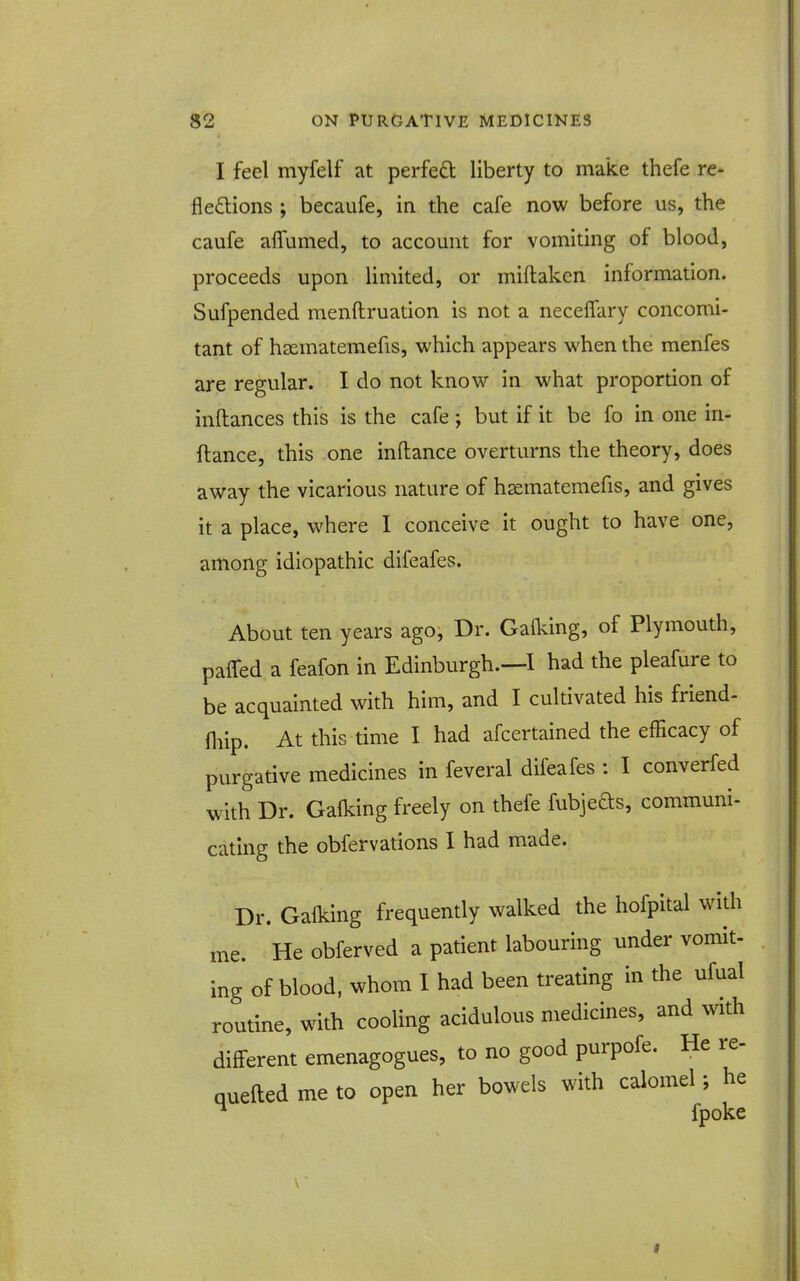 I feel myfelf at perfect liberty to make thefe re- flexions ; becaufe, in the cafe now before us, the caufe alTumed, to account for vomiting of blood, proceeds upon limited, or miftaken information. Sufpended menftruation is not a neceifary concomi- tant of hsematemefis, which appears when the menfes are regular. I do not know in what proportion of inftances this is the cafe ; but if it be fo in one in- ftance, this one inftance overturns the theory, does away the vicarious nature of h^matemefis, and gives it a place, where I conceive it ought to have one, among idiopathic difeafes. About ten years ago. Dr. Gafldng, of Plymouth, paired a feafon in Edinburgh.—I had the pleafure to be acquainted with him, and I cultivated his friend- fliip. At this time I had afcertained the efficacy of purgative medicines in feveral difeafes : I converfed with Dr. Calking freely on thefe fubjefts, communi- cating the obfervations I had made. Dr. Calking frequently walked the hofpital with me. He obferved a patient labouring under vomit- ing of blood, whom I had been treating in the ufual routine, with cooling acidulous medicines, and with different emenagogues, to no good purpofe. He re- quefted me to open her bowels with calomel; he ^ fpoke