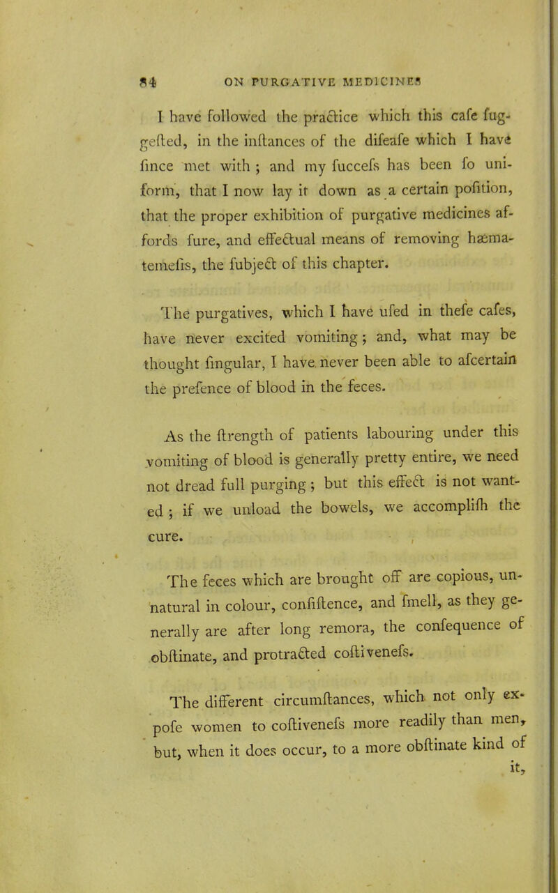 I have followed ihe practice which this cafe fug- gefted, in the inftances of the difeafe which I have fince met with ; and my fuccefs has been fo uni- form, that I now lay it down as a certain pofition, that the proper exhibition of purgative medicines af- fords fure, and efFeclual means of removing haema- temefis, the fubje£t of this chapter. The purgatives, which I have ufed in thefe cafes, have never excited vomiting; and, what may be thought fmgular, I have, never been able to afcertain the prefence of blood in the feces. As the ftrength of patients labouring under this vomiting of blood is generally pretty entire, we need not dread full purging ; but this effed is not want- ed ; if we unload the bowels, we accomphfh the cure. The feces which are brought off are copious, un- natural in colour, confiflence, and fmell, as they ge- nerally are after long remora, the confequence of obflinate, and protrafted coftivenefs. The different circumftances, which not only ex. pofe women to coftivenefs more readily than men, but, when it does occur, to a more obftinate kind of it.