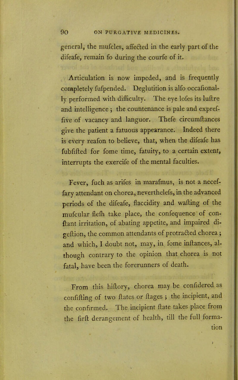 general, the mufcles, afFedted in the early part of the difeafe, remain fo during the courfe of it. Articulation is now impeded, and is frequently completely fufpended. Deglutition is alfo occafional- ly performed with difficulty. The eye lofes its luflre and intelligence ; the countenance is pale and expref- five of vacancy and languor. Thefe circumftances give the patient a fatuous appearance. Indeed there is every reafon to believe, that, when the difeafe has fubfifted for fome time, fatuity, to a certain extent, interrupts the exercife of the mental faculties. Fever, fuch as arifes in marafmus, is not a necef- fary attendant on chorea, neverthelefs, in the advanced periods of the difeafe, flaccidity and wafting of the mufcular flefh take place, the confequence of con- ftant irritation, of abating appetite, and impaired di- geftion, the common attendants of protra£ted chorea; and which, I doubt not, may, in fome inftances, al- though contrary to the opinion that chorea is not fatal, have been the forerunners of death. From this hiftory, chorea may be confidered as confifting of two ftates or ftages ; the incipient, and the confirmed. The incipient ftate takes place from the firft derangement of health, till the full forma- tion