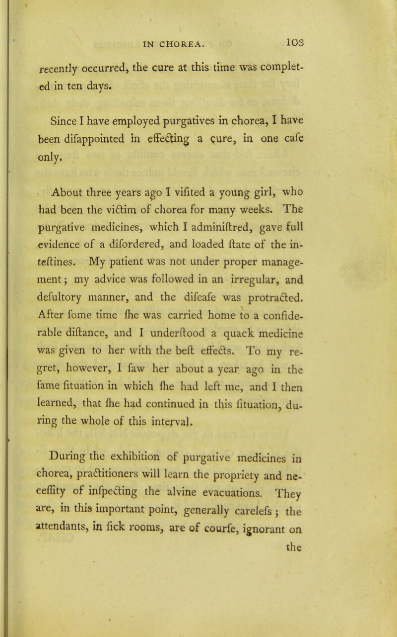 recently occurred, the cure at this time was complet- ed in ten days. Since I have employed purgatives in chorea, I have been difappointed in effecting a cure, in one cafe only. About three years ago I vifited a young girl, who had been the vidtim of chorea for many weeks. The purgative medicines, which I adminiftred, gave full evidence of a difordered, and loaded (late of the in- te/lines. My patient was not under proper manage- ment ; my advice was followed in an irregular, and defultory manner, and the difeafe was protradled. After fome time flie was carried home to a confide- rable diftance, and I underftood a quack medicine was given to her with the bell effects. To my re- gret, however, 1 faw her about a year ago in the fame fituation in which Ihe had left me, and 1 then learned, that fhe had continued in this fituation, du- ring the whole of this interval. During the exhibition of purgative medicines in chorea, practitioners will learn the propriety and ne- ceflity of infpeding the alvine evacuations. They are, in this important point, generally carelefs ; the attendants, in fick rooras^ are of courfe, ignorant on the