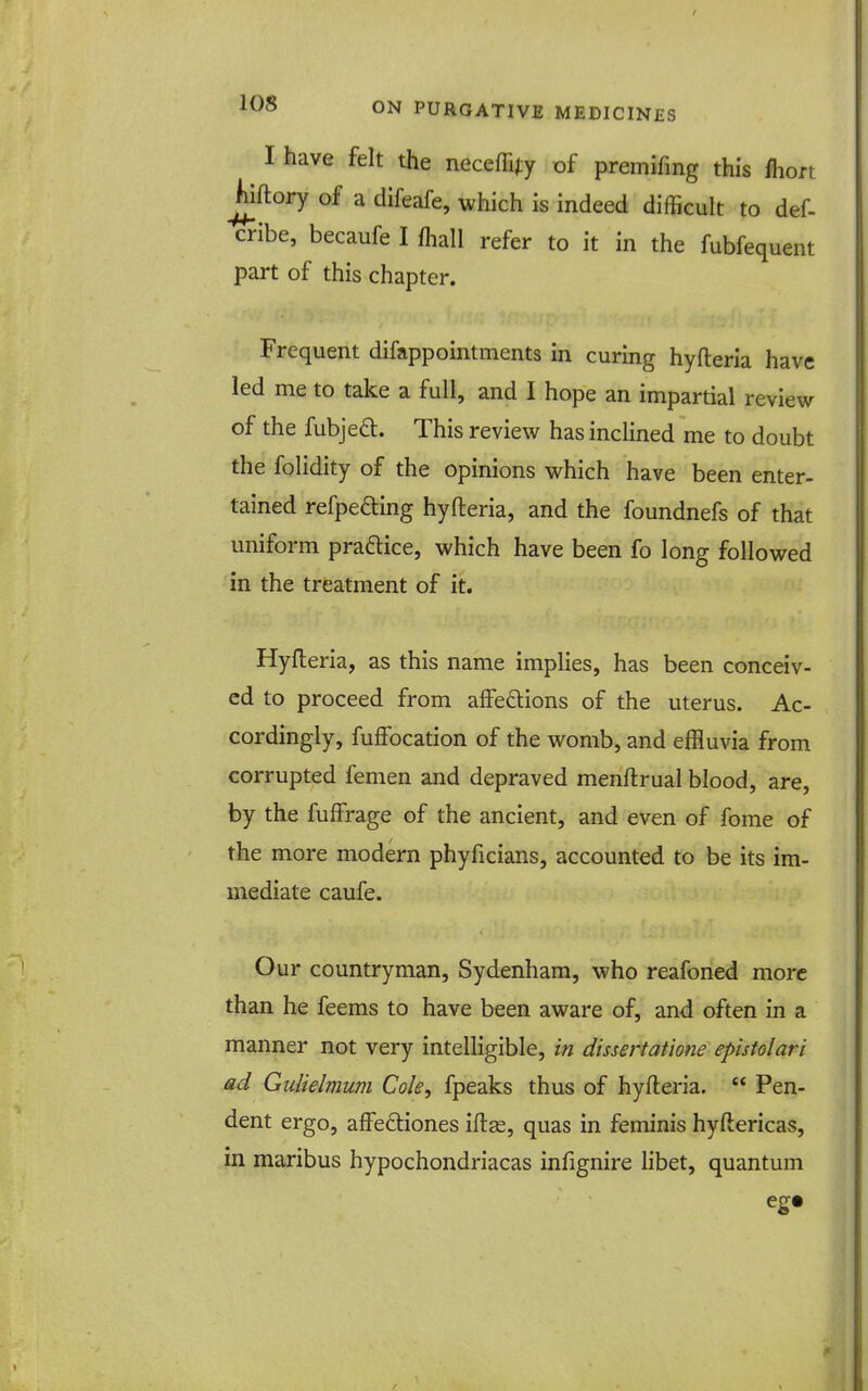 I have felt the neceffijy of premifing this fhort Jiiftory of a difeafe, which is indeed difficult to def- cribe, becaufe I fhall refer to it in the fubfequent part of this chapter. Frequent difappointments in curing hyfteria have led me to take a full, and I hope an impartial review of the fubjea:. This review has inclined me to doubt the folidity of the opinions which have been enter- tained refpefting hyfteria, and the foundnefs of that uniform pradice, which have been fo long followed in the treatment of it. Hyfteria, as this name implies, has been conceiv- ed to proceed from affedions of the uterus. Ac- cordingly, fuffocation of the womb, and effluvia from corrupted femen and depraved menftrual blood, are, by the fuffrage of the ancient, and even of fome of the more modern phyficians, accounted to be its im- mediate caufe. Our countryman, Sydenham, who reafoned more than he feems to have been aware of, and often in a manner not very intelligible, in dissertatione epistolari ad Gulielmum Cole, fpeaks thus of hyfteria.  Pen- dent ergo, affeftiones iftas, quas in feminis hyftericas, in maribus hypochondriacas infignire libet, quantum eg*