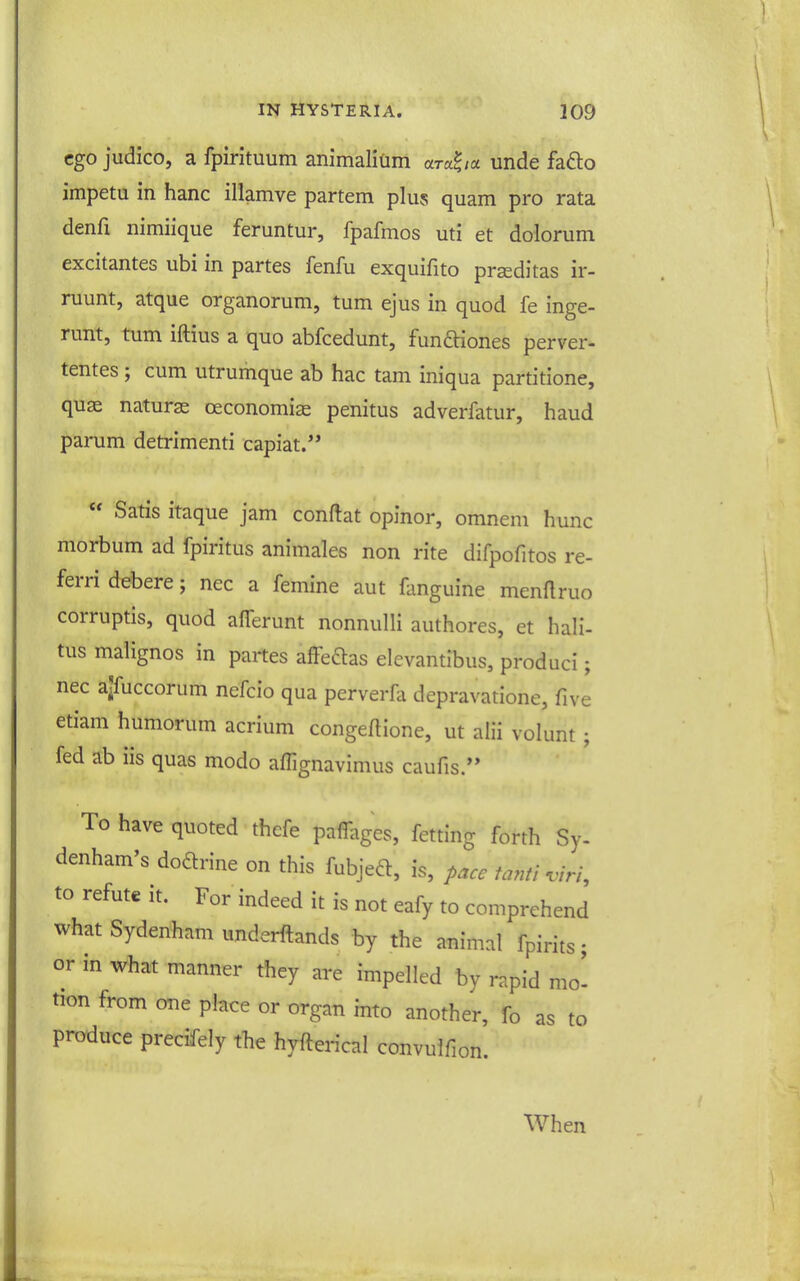 ego judico, a fpirituum animalism ara^a unde fafto impetu in banc illamve partem plus quam pro rata denfi nimiique feruntur, fpafmos uti et dolorum excitantes ubi in partes fenfu exquifito prseditas ir- ruunt, atque organorum, turn ejus in quod fe inge- runt, turn iftius a quo abfcedunt, funftiones perver- tentes ; cum utrumque ab hac tarn iniqua partitione, quae naturae oeconomias penitus adverfatur, baud parum detrimenti capiat.  Satis itaque jam conftat opinor, omnem hunc morbum ad fpiritus animales non rite difpofitos re- ferri debere; nec a femine aut fanguine menftruo corruptis, quod aflerunt nonnulli authores, et hali- tus malignos in partes affeftas elevantibus, produci; nec ajfuccorum nefcio qua perverHi depravatione, five etiam humorum acrium congeftione, ut alii volunt ; fed ab iis quas modo affignavimus caufis. To have quoted thefe pamiges, fetting forth Sy. denham's dodrine on this fubjeft, is, pace tanti viri, to refute it. For indeed it is not eafy to comprehend what Sydenham underftands by the animal fpirits; or in what manner they are impelled by rapid mo^ tion from one place or organ into another, fo as to produce precifely the hyfterical convulfion. When