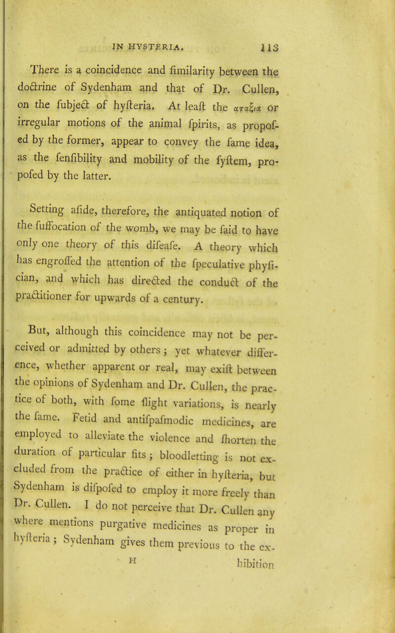 There is a coincidence and fimilarity between the dodlrine of Sydenham ^nd that of I)r. Cullen, on the fubjea of hyfteria. At leaft the ara^/ot or irregular motions of the animal fpirits, as propof- ed by the former, appear to convey the fame idea, as the fenfibility and mobility of the fyftem, pro- * pofed by the latter. Setting afide, therefore, the antiquated notion of the fuffocation of the womb, we may be faid to have only one theory of this difeafe. A theory which has engrolTed the attention of the fpeculative phyfi- cian, and which has direded the condua of the pra£litioner for upwards of a century. But, although this coincidence may not be per- ceived or admitted by others ; yet whatever difter- ence, whether apparent or real, may exift between the opinions of Sydenham and Dr. Cullen, the prac- tice of both, with fome flight variations, is nearly the fame. Fetid and antifpafmodic medicines, are employed to alleviate the violence and fhorten the duration of particular fits ; bloodletting is not ex- cluded from the pradice of either in hyfteria, but Sydenham is difpofed to employ it more freely than Dr. Cullen. I do not perceive that Dr. Cullen any where mentions purgative medicines as proper in hyfteria; Sydenham gives them previous to the ex. hibition