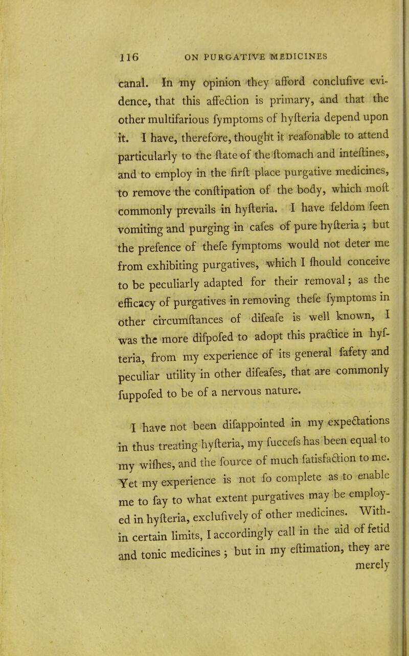 canal. In -my opinion they afford conclufive evi- dence, that this affedion is primary, and that the other multifarious fymptoms of hyfteria depend upon it. I have, therefore, thought it reafonable to attend particularly to the ilate of the ftomach and inteftines, and to employ in the firft place purgative medicines, to remove the conftipation of the body, which moft commonly prevails in hyfteria. I have feldom feen vomiting and purging in cafes of pure hyfteria ; but the prefence of thefe fymptoms would not deter me from exhibiting purgatives, which I ftiould conceive to be peculiarly adapted for their removal; as the efficacy of purgatives in removing thefe fymptoms in Other circumftances of difeafe is well known, I was the more difpofed to adopt this praftice in hyf- teria, from my experience of its general fafety and peculiar utility in other difeafes, that are commonly fuppofed to be of a nervous nature. I have not been difappointed in my expedations in thus treating hyfteria, my fuccefs has been equal to my wilhes, and the fource of much fatisfac^ion to me. Yet my experience is not fo complete as to enable me to fay to what extent purgatives may be employ- ed in hyfteria, exclufively of other medicines. With- in certain limits, Accordingly call in the aid of fetid and tonic medicines j but in my eftimation, they are merely