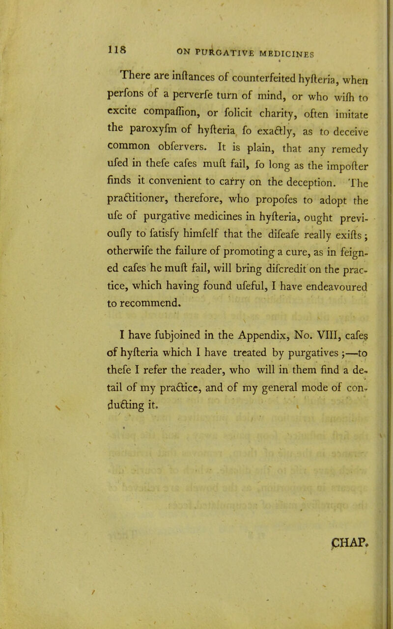 There are inftances of counterfeited hyfteria, when perfons of a perverfe turn of mind, or who wifh to excite compaflion, or folicit charity, often imitate the paroxyfm of hyfteria, fo exaaiy, as to deceive common obfervers. It is plain, that any remedy ufed in thefe cafes muft fail, fo long as the importer finds it convenient to carry on the deception. The praftitioner, therefore, who propofes to adopt the ufe of purgative medicines in hyfteria, ought previ- oufly to fatisfy himfelf that the difeafe really exifts; otherwife the failure of promoting a cure, as in feign- ed cafes he muft fail, will bring difcredit on the prac- tice, which having found ufeful, I have endeavoured to recommend. I have fubjoined in the Appendix, No. VIII, cafes of hyfteria which I have treated by purgatives j—to thefe I refer the reader, who will in them find a de- tail of my pradicc, and of my general mode of con- ducing it. pHAP.