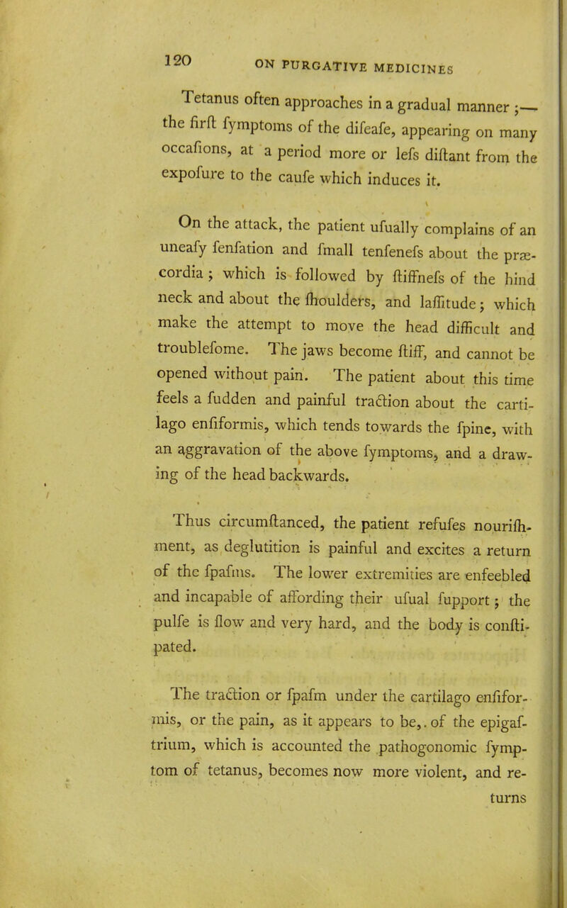 Tetanus often approaches in a gradual manner the firft fymptoms of the difeafe, appearing on many occafions, at a period more or lefs diftant from the expofure to the caufe which induces it. On the attack, the patient ufually complains of an uneafy fenfation and fmall tenfenefs about the prjE- cordia ; which is followed by ftiffnefs of the hind neck and about the fhoulders, and laffitude j which make the attempt to move the head difficult and troublefome. The jaws become ftiff, and cannot be opened without pain. The patient about this time feels a fudden and painful tradion about the carti- lago enfiformis, which tends towards the fpinc, with an aggravation of the above fymptoms, and a draw- ing of the head backwards. Thus circumftanced, the patieat refufes nourifh- ment, as deglutition is painful and excites a return of the fpafins. The lower extremities are enfeebled and incapable of affording their ufual fupport; the pulfe is flow and very hard, and the body is confl:i. pated. The tradlion or fpafm under the cartilago enfifor- inis, or the pain, as it appears to be,. of the epigaf- trium, which is accounted the pathogonomic fymp- tom of tetanus, becomes now more violent, and re- turns