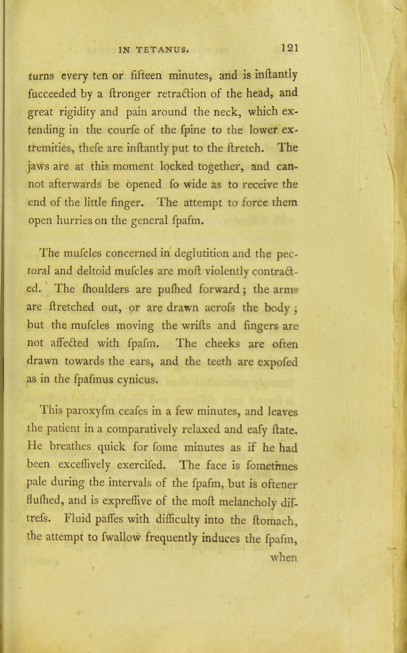 turns every ten or fifteen minutes, and is inflantly fucceeded by a ftronger retraftion of the head, and great rigidity and pain around the neck, which ex- tending in the courfe of the fpine to the lower ex- tremities, thefe are inftantly put to the ftretch. The jaws are at this moment locked together, and can- not afterwards be opened fo wide as to receive the end of the little finger. The attempt to force them open hurries on the general fpafm. The mufcles concerned in deglutition and the pec- toral and deltoid mufcles are mofl: violently contradt- ed. The fhoulders are pufhed forward; the arms are fl retched out, or are drawn acrofs the body j but the mufcles moving the wrifls and fingers are not affefted with fpafm. The cheeks are often drawn towards the ears, and the teeth are expofed as in the fpafmus cynicus. This paroxyfm ceafes in a few minutes, and leaves the patient in a comparatively relaxed and eafy flate. He breathes quick for fome minutes as if he had been excefTively exercifed. The face is fomethnes pale during the intervals of the fpafm, but is oftener flufhed, and is exprefTive of the mofl melancholy dif- trefs. Fluid paffes with difficulty into the flomach, the attempt to fwallow frequently induces the fpafm, when