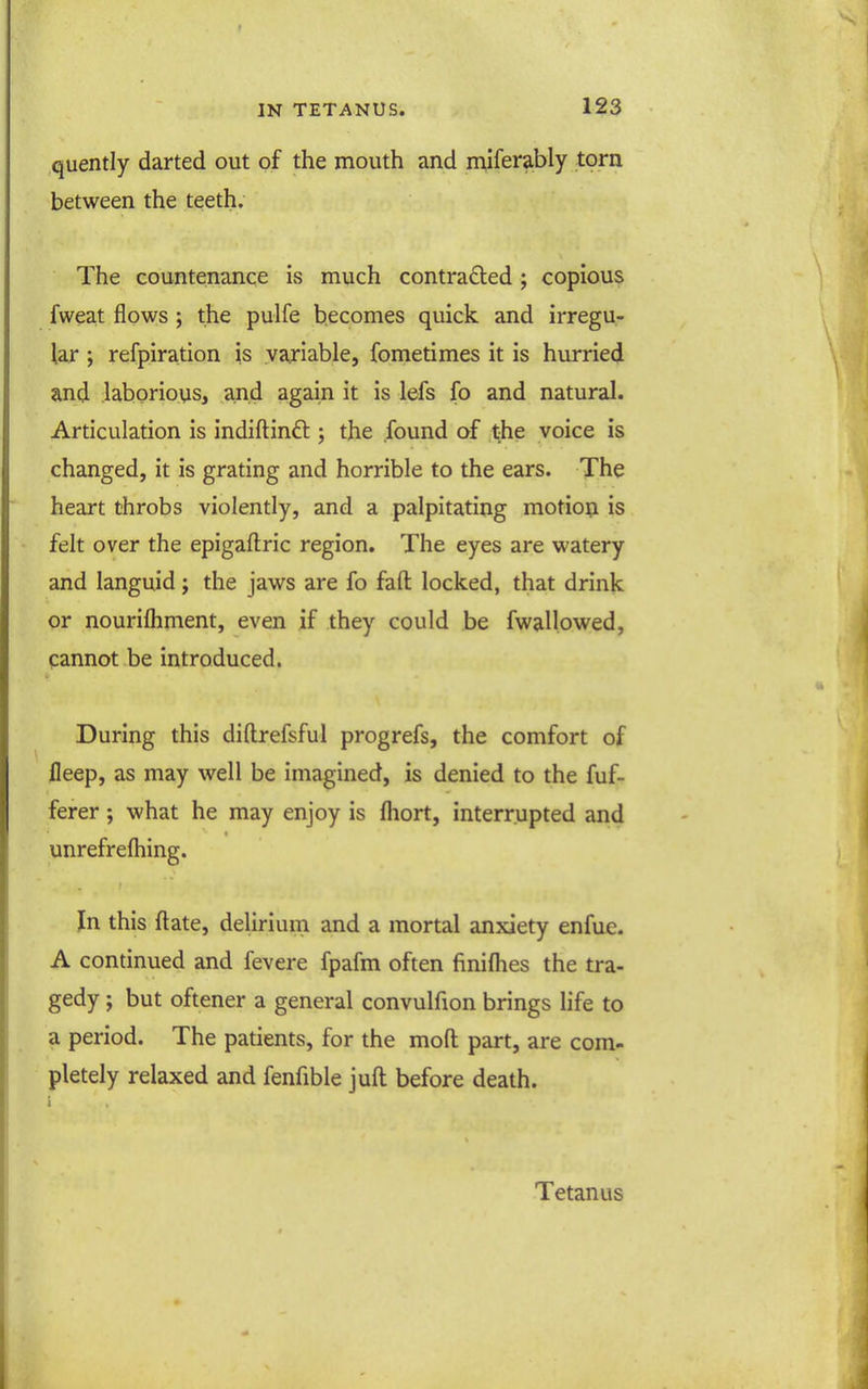 quently darted out of the mouth and miserably torn between the teeth. The countenance is much contraded; copious fweat flows ; the pulfe becomes quick and irregu- lar ; refpiration is variable, fometimes it is hurried and .laborious, and again it is lefs fo and natural. Articulation is indiftinft ; the found of jt-he voice is changed, it is grating and horrible to the ears. The heart throbs violently, and a palpitating motion is felt over the epigaftric region. The eyes are watery and languid; the jaws are fo faft locked, that drink or nourifhment, even if they could be fwallowed, pannot be introduced. During this diftrefsful progrefs, the comfort of fleep, as may well be imagined, is denied to the fuf- ferer; what he may enjoy is fhort, interrupted and unrefrefliing. In this ftate, delirium and a mortal anxiety enfue. A continued and fevere fpafm often finiflies the tra- gedy ; but oftener a general convulfion brings life to a period. The patients, for the mofl; part, are com- pletely relaxed and fenfible juft before death. i Tetanus