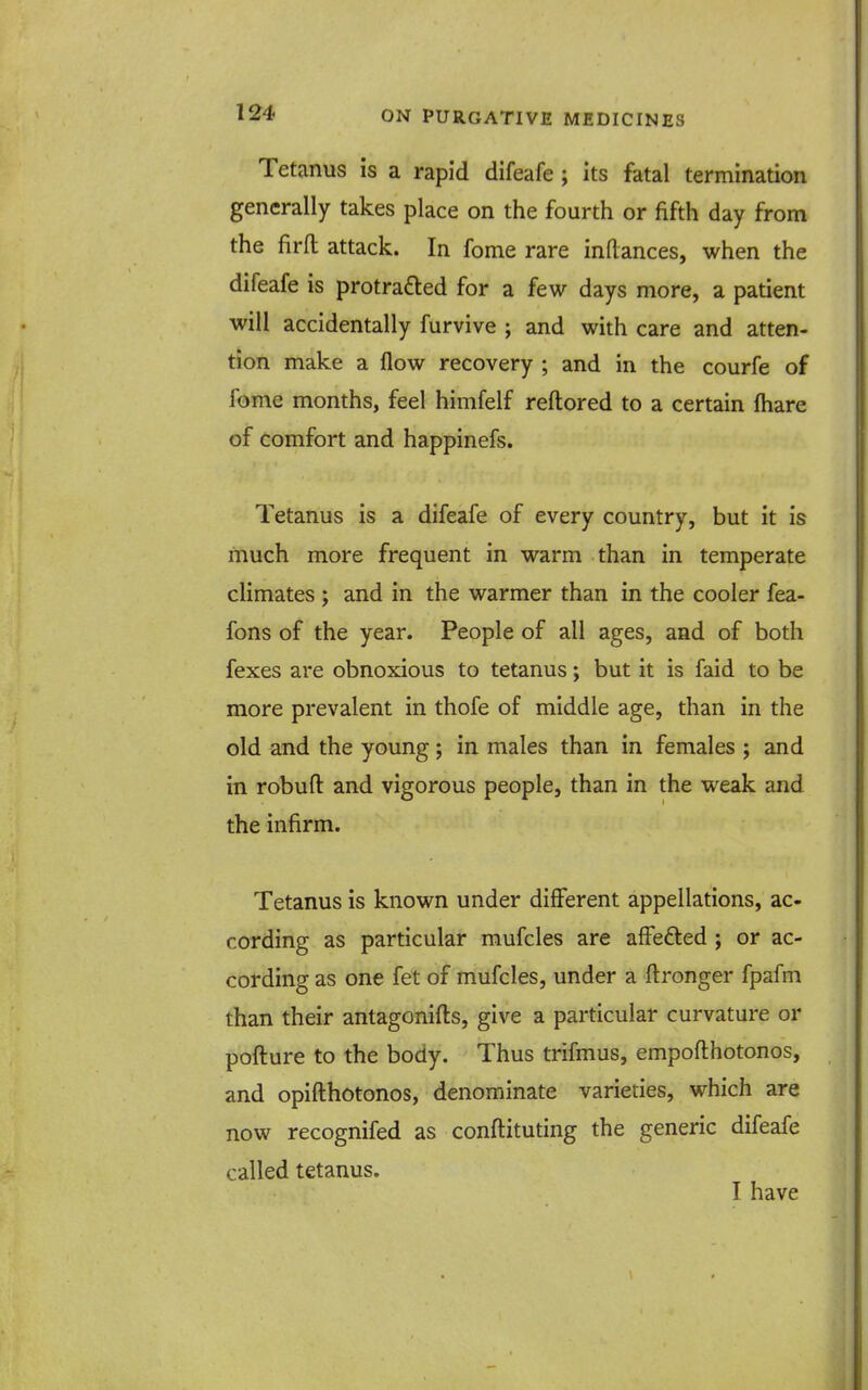 Tetanus is a rapid difeafe ; its fatal termination generally takes place on the fourth or fifth day from the firfl attack. In fome rare inflances, when the difeafe is protrafted for a few days more, a patient will accidentally furvive ; and with care and atten- tion make a flow recovery ; and in the courfe of fome months, feel himfelf reftored to a certain fhare of comfort and happinefs. Tetanus is a difeafe of every country, but it is much more frequent in warm than in temperate climates ; and in the warmer than in the cooler fea- fons of the year. People of all ages, and of both fexes are obnoxious to tetanus; but it is faid to be more prevalent in thofe of middle age, than in the old and the young; in males than in females ; and in robuft and vigorous people, than in the weak and the infirm. Tetanus is known under different appellations, ac cording as particular mufcles are affefted ; or ac- cording as one fet of mufcles, under a ftronger fpafm than their antagonifts, give a particular curvature or pofture to the body. Thus trifmus, empofthotonos, and opifthotonos, denominate varieties, which are now recognifed as conftituting the generic difeafe called tetanus. I have