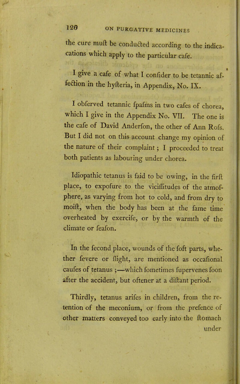 the cure mufl: be conduaed according to the indica- cations which apply to the particular cafe. I give a cafe of what I confider to be tetannic af- feaion in the hyfteria, in Appendix, No. IX. I obferved tetannic fpafms in two cafes of chorea, which I give in the Appendix No. VII. The one is the cafe of David Anderfon, the other of Ann Rofs. But I did not on this account change my opinion of the nature of their complaint; I proceeded to treat both patients as laboui ing under chorea. Idiopathic tetanus is faid to be owing, in the firft place, to expofure to the viciffitudes of the atmof- phere, as varying from hot to cold, and from dry to moift, when the body has been at the fame time overheated by exercife, or by the warmth of the climate or feafon. In the fecond place, wounds of the foft parts, whe- ther fevere or flight, are mentioned as occafional caufes of tetanus ;—which fometimes fupervenes foon after the accident, but oftener at a diftant period. Thirdly, tetanus arifes in children, from the re- tention of the meconium, or from the prefence of other matters conveyed too early into the ftomach under