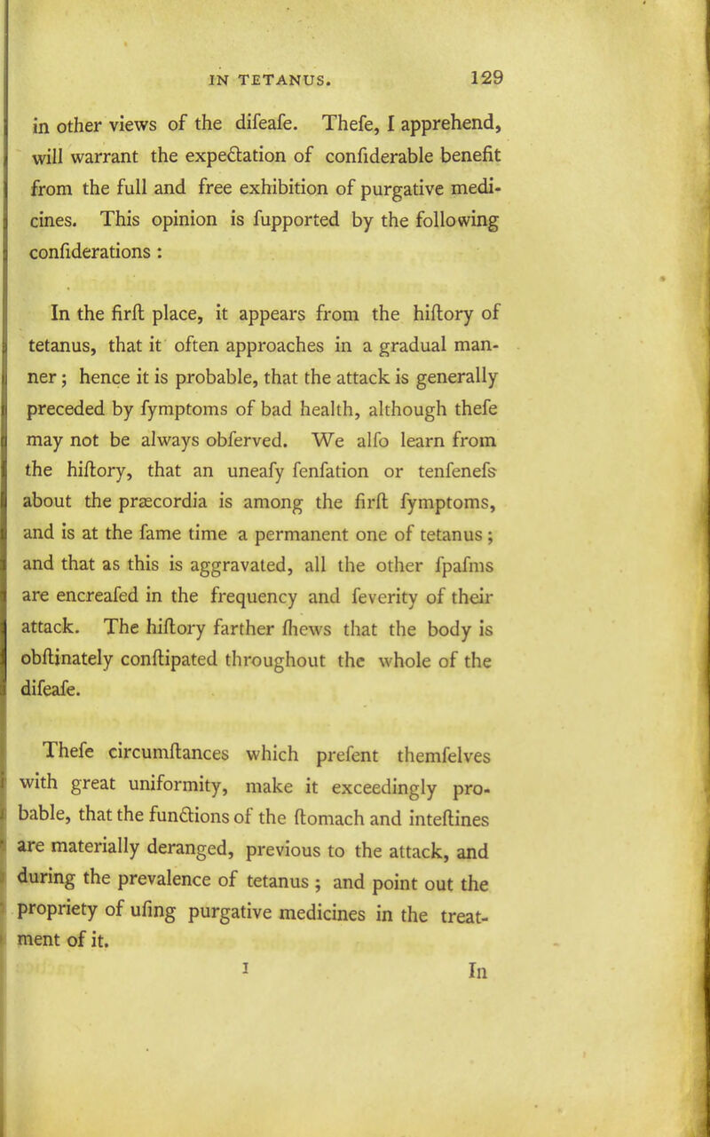 in other views of the difeafe. Thefe, I apprehend, will warrant the expedation of confiderable benefit from the full and free exhibition of purgative medi- cines. This opinion is fupported by the following confiderations: In the firft place, it appears from the hiflory of tetanus, that it often approaches in a gradual man- ner ; hence it is probable, that the attack is generally preceded by fymptoms of bad health, although thefe may not be always obferved. We alfo learn from the hiftory, that an uneafy fenfation or tenfenefs about the prascordia is among the firft fymptoms, and is at the fame time a permanent one of tetanus ; and that as this is aggravated, all the other fpafms are encreafed in the frequency and feverity of their attack. The hiftory farther fhews that the body is obftinately conftipated throughout the whole of the difeafe. Thefe circumftances which prefent themfelves with great uniformity, make it exceedingly pro- bable, that the functions of the ftomach and inteftines are materially deranged, previous to the attack, and during the prevalence of tetanus ; and point out the propriety of ufing purgative medicines in the treat- ment of it, I In