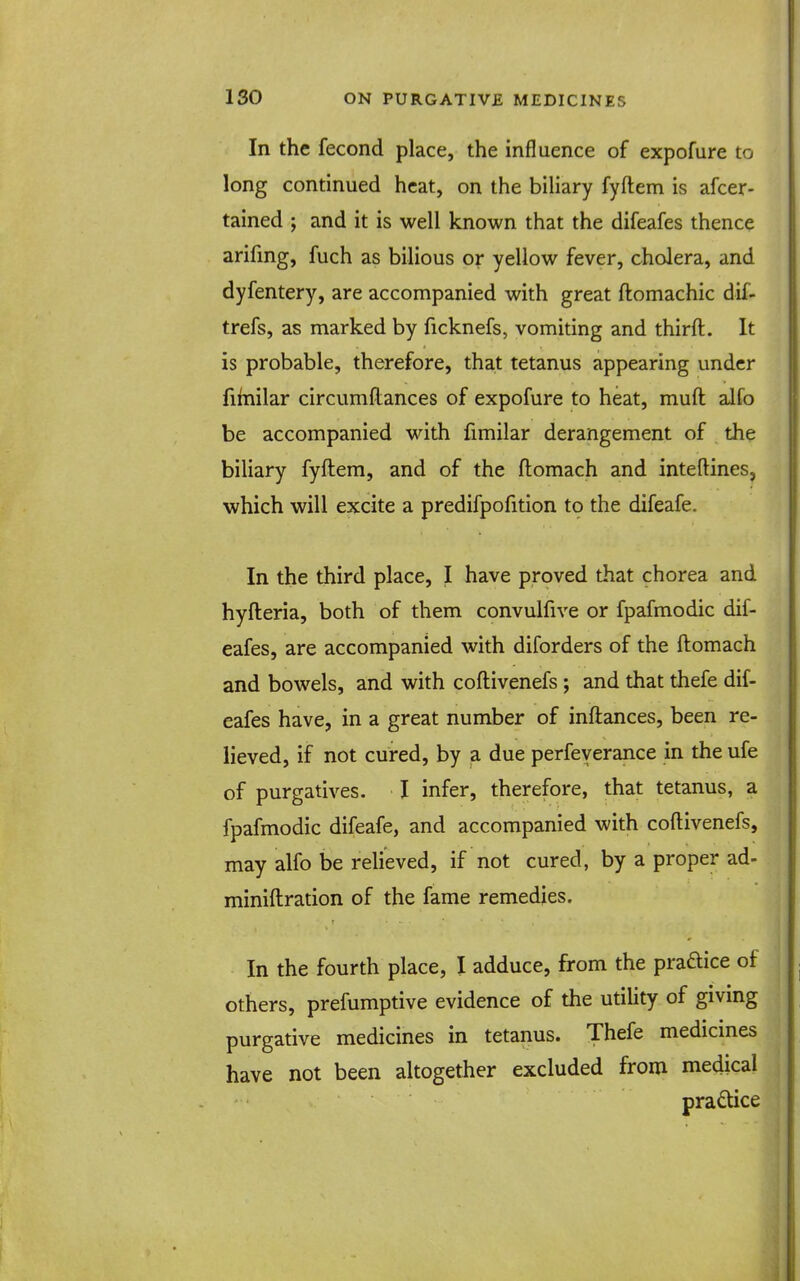 In the fecond place, the influence of expofure to long continued heat, on the biliary fyftem is afcer- tained ; and it is well known that the difeafes thence arifing, fuch as bilious or yellow fever, cholera, and dyfentery, are accompanied with great ftomachic dif- trefs, as marked by ficknefs, vomiting and thirft. It is probable, therefore, that tetanus appearing under fifnilar circumflances of expofure to heat, muft alfo be accompanied with fimilar derangement of the biliary fyftem, and of the ftomach and inteftines, which will excite a predifpofition to the difeafe. In the third place, I have proved that chorea and hyfteria, both of them convulfive or fpafmodic dif- eafes, are accompanied with diforders of the ftomach and bowels, and with coftivenefs; and that thefe dif- eafes have, in a great number of inftances, been re- lieved, if not cured, by a due perfeyerance in the ufe of purgatives. I infer, therefore, that tetanus, a fpafmodic difeafe, and accompanied with coftivenefs, may alfo be relieved, if not cured, by a proper ad- miniftration of the fame remedies. In the fourth place, I adduce, from the praftice of others, prefumptive evidence of the utility of giving purgative medicines in tetanus. Thefe medicmes have not been altogether excluded from medical pradice