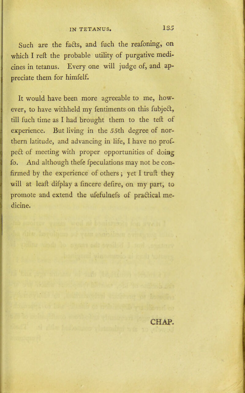 Such are the fa£ls, and fuch the reafoning, on which I reft the probable utility of purgative medi- cines in tetanus. Every one will judge of, and ap- preciate them for himfelf. It would have been more agreeable to me, how- ever, to have withheld my fentiments on this fubjedt, till fuch time as I had brought them to the teft of experience. But living in the 55th degree of nor- thern latitude, and advancing in life, I have no prof- pe£t of meeting with proper opportunities of doing fo. And although thefe fpeculations may not be con- firmed by the experience of others; yet I truft they will at leaft difplay a fmcere defire, on my part, to promote and extend the ufefulnefs of practical me- dicine. CHAP.