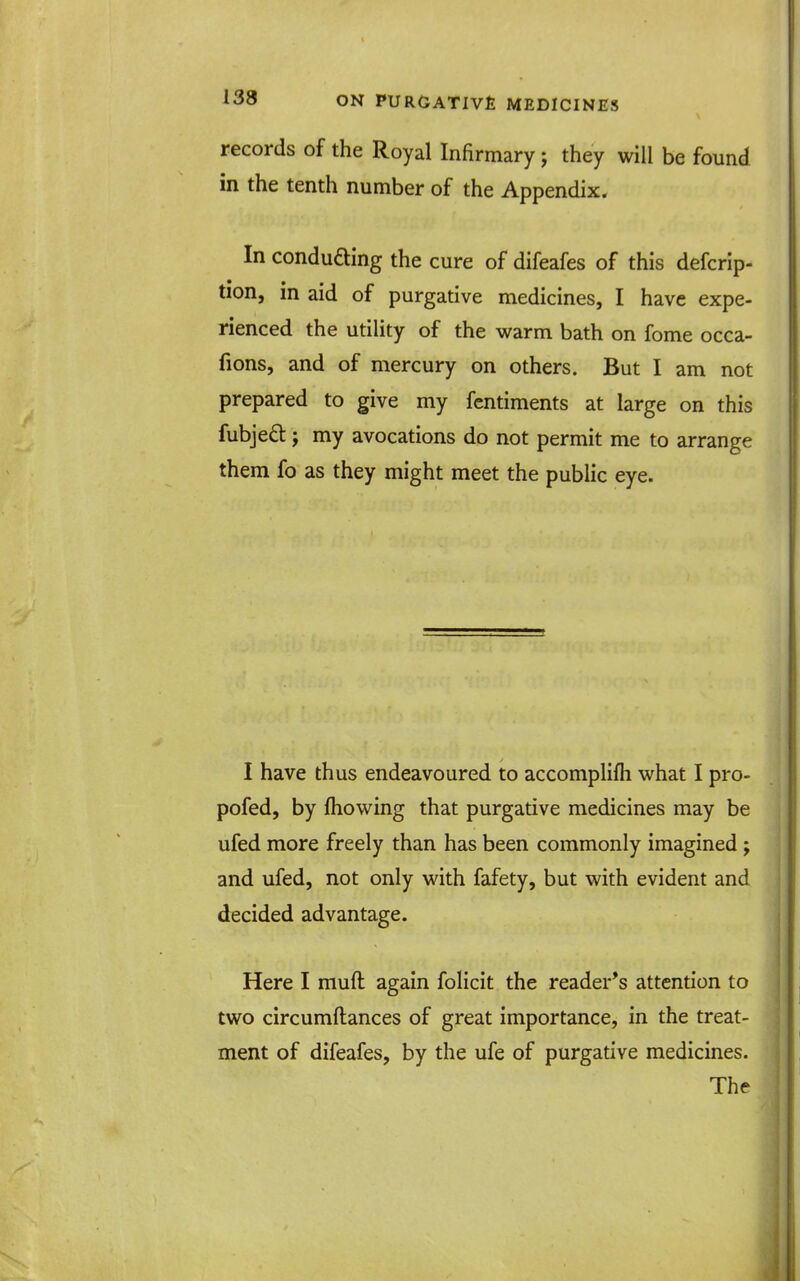 records of the Royal InHrmary j they will be found in the tenth number of the Appendix. In conduaing the cure of difeafes of this defcrip- tion, in aid of purgative medicines, I have expe- rienced the utility of the warm bath on fome occa- fions, and of mercury on others. But I am not prepared to give my fentiments at large on this fubjed; my avocations do not permit me to arrange them fo as they might meet the public eye. I have thus endeavoured to accomplifli what I pro- pofed, by fhowing that purgative medicines may be ufed more freely than has been commonly imagined ; and ufed, not only with fafety, but with evident and decided advantage. Here I muft again folicit the reader's attention to two circumftances of great importance, in the treat- ment of difeafes, by the ufe of purgative medicines. The
