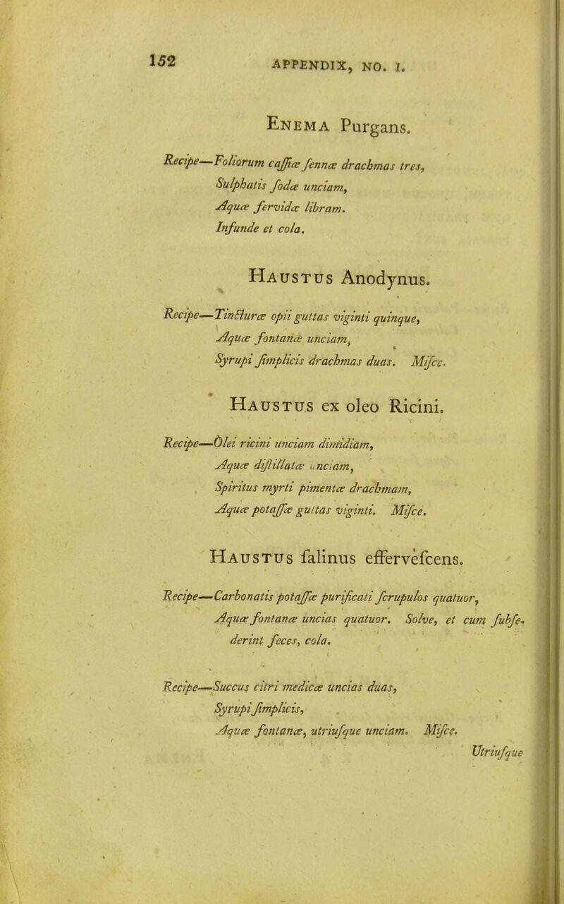 Enema Purgans. Recipe-^Toliorum cajjice fenncc drachmas tres, Sulphatis fodce unciam^ Aqua fermdce libram. Infunde et cola. Haustus Anodynus. Recipe—TinEiurce opii giittas niiginti quinque^ AqucE fontance unciam, Syrupi Jtmplicis drachmas duas. Mifce. Haustus ex oleo Ricini. Recipe—C)lei ricini unciam dimidiam, Aquce diftillatce i-naam, Spiritus myrti pimentce drachmam, Aquce potajfce gultas viginti. Mifce. Ha usTUs falinus efFervefcens. Recipe—Carbonatis potajpe purijicati fcrupulos quatuor, Aquce fontance uncias quatuor. Solve, et cum fubfe-, derint feces, cola. Recipe—Succus citri medicae uncias duas, Syrupifmplicis, Aquce fontance^ utriufque unciam, Mifce. Vtriufque