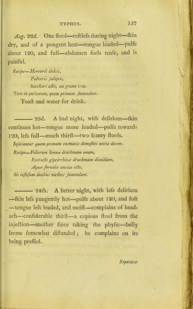 Aug. ^2d. One ftool—reftlefs during night—Ikin dry, and of a pungent heat—tongue loaded—^pulfe about 120, and full—abdomen feels tenfe, and is painful. Recipe—Mercurn dulcis, Fulveris jalapce^ Sacchari albi, aa gratia tria. Tere in pulverem, quam primum futnendutn. Toaft and water for drink. 23d. A bad night, with delirium—fkin continues hot—tongue more loaded—pulfe towards 120, lefs full—much thirfl—two fcanty ftools. Injiciantur quam primum enematis domejlici uncia decern. Recipe—Foliorum Senna drachmam unam, ExtraBi glycirrhizce drachmam dimidiam, jlqiite fervidce uncias ocio. Sit tnfufum duabus vicibus fumendum. 24th. A better night, with lefs delirium —^{kin lefs pungently hot—pulfe about 120, and foft ^ —tongue lefs loaded, and moift—complains of head- ach—confiderable thirfl:—a copious ftool from the injeflion—another fmce taking the phyfic—belly feems fomewhat diftended j he complains on its being preffed. Repetatur