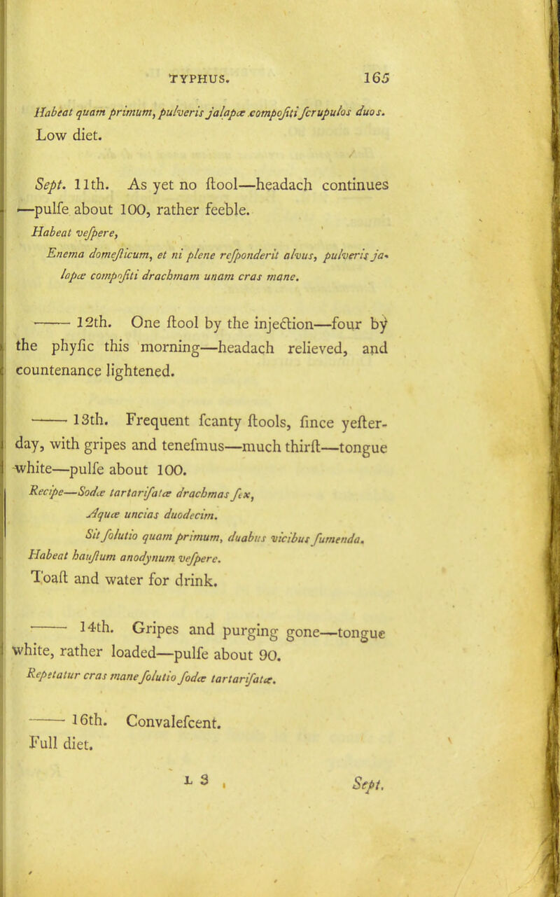 IJabeat quatn primum, puheris jalapcx eotnpojiufcrupulos duos. Low diet. Sept. 11th. As yet no ftool—headach continues ^pulfe about 100, rather feeble. Habeat vefpere, Enema domejlicum, et ni plene rcfponderit alvus, puheri't ja* lapce compojiti dracbtnam unam eras mane. • 12th. One ftool by the injeftion—four by the phyfic this morning—headach relieved, ajid countenance lightened. 13th. Frequent fcanty ftools, fince yefter- day, with gripes and tenefmus—much thirft—tongue ^hite—pulfe about 100. Recipe—Sodi.e tar tar if at ct drachmas fix, j4quce uncias duodecim. Sit/olutio quam primum, duabns vicibus fumenda. Habeat haujlum anodynum vefpere. Toaft and water for drink. ■ 14th. Gripes and purging gone—tongue white, rather loaded—pulfe about 90. Repetatur eras mane foiutio fodcc tartarifatar. 16th. Convalefcent. Full diet. X 3