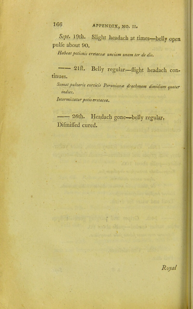 Sept. 19th. Slight headach at times—belly open pulfe about 90. Habeat polionis cretacece unciam unam ter de die. 21(1, Belly regular—flight headach con- tinues. Sumat pulveris corticis Peruviana: drachmam dimidiam quater mdies, Intermiiiatur potio eretacea. ■ 26th. Headach gone-*-beIly regular. DifmiflTed cured.